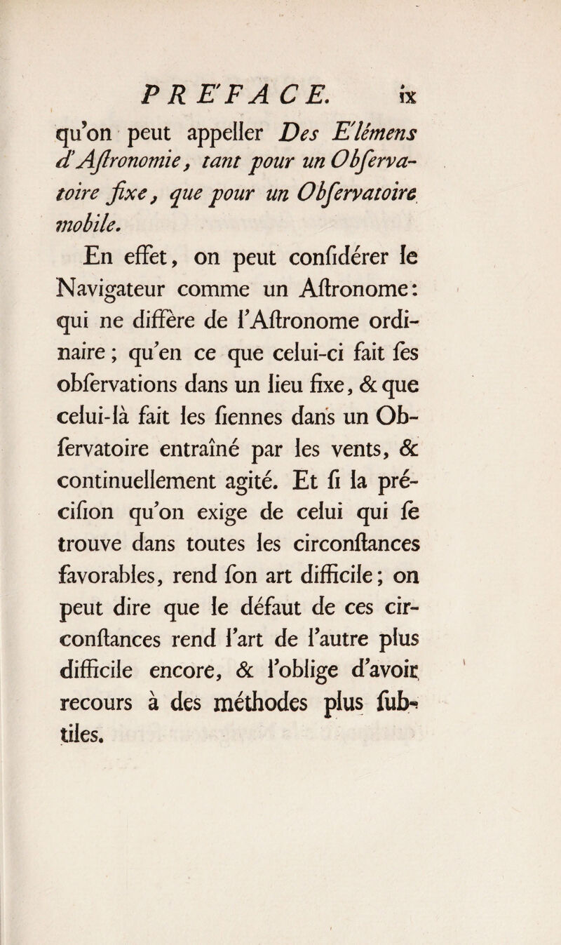 qu’on peut appeüer Des Elémens d Ajlronomïe, tant four un Obferva- toire fixe, que pour un Obfervatoire mobile. En effet, on peut confidérer le Navigateur comme un Aftronome: qui ne diffère de f Aftronome ordi¬ naire ; qu’en ce que celui-ci fait fes obfèrvations dans un lieu fixe, & que celui-là fait les fiennes dans un Ob¬ fervatoire entraîné par les vents, & continuellement agité. Et fi la pré- cifion qu’on exige de celui qui fè trouve dans toutes les circonftances favorables, rend fon art difficile; on peut dire que le défaut de ces cir¬ conftances rend l’art de l’autre plus difficile encore, & l’oblige d’avoir recours à des méthodes plus fub-* tiles.