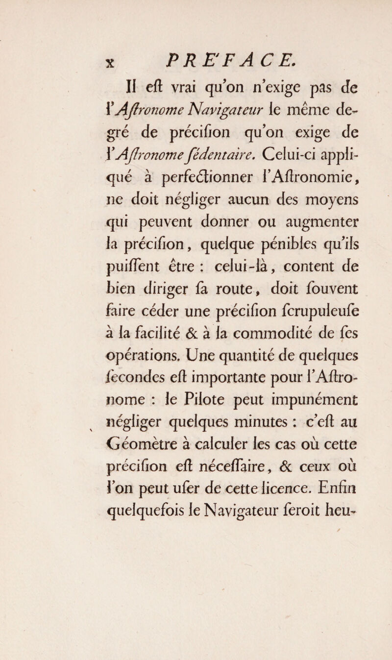 Il eft vrai qu’on n’exige pas de XAjirortome Navigateur le même de¬ gré de précifion qu’on exige de 1 ’AJIronomefédentaire. Celui-ci appli¬ qué à perfeétionner l’Aftronomie, ne doit négliger aucun des moyens qui peuvent donner ou augmenter la précifion, quelque pénibles qu’ils puiffent être: celui-là, content de bien diriger fa route, doit fouvent faire céder une précifion fcrupuleufe à la facilité & à la commodité de fès opérations. Une quantité de quelques fécondes eft importante pour l’Aftro- nome : le Pilote peut impunément négliger quelques minutes : c’eft au Géomètre à calculer les cas où cette précifion eft néceflaire, <3c ceux où l’on peut ufèr de cette licence. Enfin quelquefois le Navigateur feroit heu-