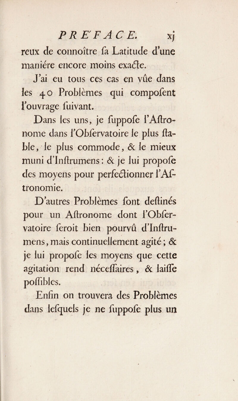 reux de connoître fa Latitude d’une manière encore moins exacte. J’ai eu tous ces cas en vue dans les 40 Problèmes qui compofent l’ouvrage fuivant. Dans les uns, je fuppofe l’Aftro- norae dans l’Obfervatoire le plus fia¬ ble , le plus commode, & le mieux muni d’inflrumens : & je lui propofe des moyens pour perfectionner l’Af- tronomie. D’autres Problèmes font deflinés pour un Aftronome dont l’Obfer¬ vatoire ferait bien pourvu d’Inftru- mens, mais continuellement agité ; & je lui propofe les moyens que cette agitation rend néceffaires, Ôc laiffe poffibles. Enfin on trouvera des Problèmes dans lefquels je ne fuppofe plus un