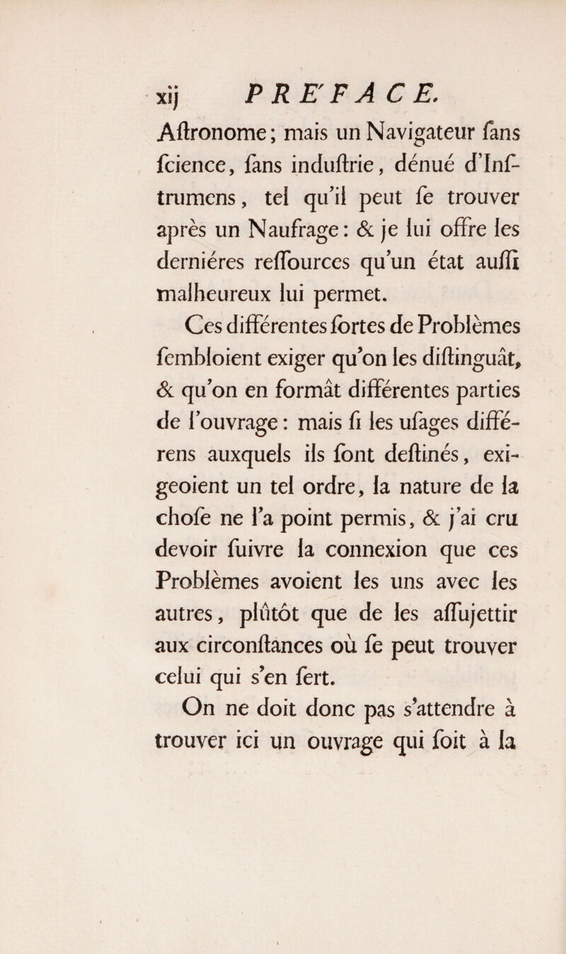 Agronome ; mais un Navigateur fans fcience, fans induftrie, dénué d’Inf- tmmens, tel qu’il peut fe trouver après un Naufrage : & je lui offre les dernières reffources qu’un état aufïi malheureux lui permet. Ces différentes fortes de Problèmes feinbloient exiger qu’on les diftinguât, & qu’on en formât différentes parties de l’ouvrage : mais fi les ufages diffé¬ rais auxquels ils font deflinés, exi- geoient un tel ordre, la nature de la chofo ne l’a point permis, & j’ai cru devoir fuivre la connexion que ces Problèmes avoient les uns avec les autres, plutôt que de les affujettir aux circonftances où fo peut trouver celui qui s’en fert. On ne doit donc pas s’attendre à trouver ici un ouvrage qui foit à la