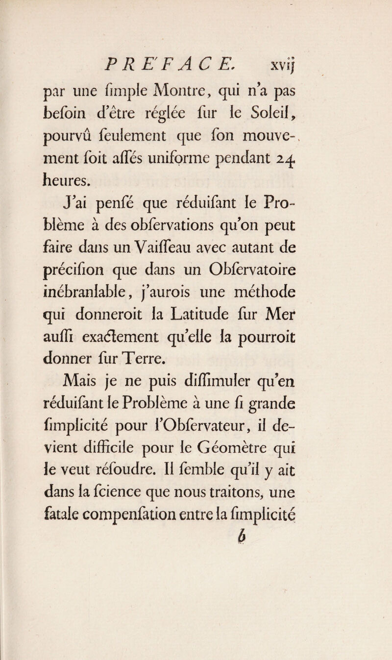 par une (impie Montre, qui n’a pas beloin d’être réglée fur le Soleil, pourvu feulement que fon mouve-, ment loit allés uniforme pendant 24, heures. J’ai penfé que réduifant le Pro¬ blème à des obfervations qu’on peut faire dans un Vailfeau avec autant de précifion que dans un Oblérvatoire inébranlable, j’aurois une méthode qui donnerait la Latitude fur Mer aulfi exactement quelle la pourroit donner fur Terre. Mais je ne puis diffimuler qu’en réduilànt le Problème à une li grande funplicité pour l’Oblèrvateur, il de¬ vient difficile pour le Géomètre qui le veut réfoudre. Il lémble qu’il y ait dans la fcience que nous traitons, une fatale compenfation entre la fimplicité b