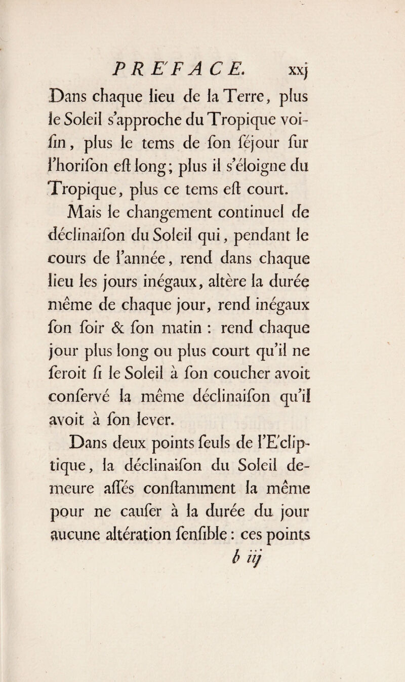 Dans chaque lieu de la Terre, plus le Soleil s’approche du Tropique voi - fm, plus le tems de fon féjour lur l’horifon eftlong; plus il s’éloigne du Tropique, plus ce tems eft court. Mais le changement continuel de déclinaifon du Soleil qui, pendant le cours de l’année, rend dans chaque lieu les jours inégaux, altère la durée même de chaque jour, rend inégaux fon foir & fon matin : rend chaque jour plus long ou plus court qu’il ne ièroit û le Soleil à fon coucher avoit conlèrvé la même déclinaifon qu’il avoit à fon lever. Dans deux points feuls de l’Eclip¬ tique , la déclinaifon du Soleil de¬ meure alfés conftamment la même pour ne caufer à la durée du jour aucune altération fenfible : ces points b nj