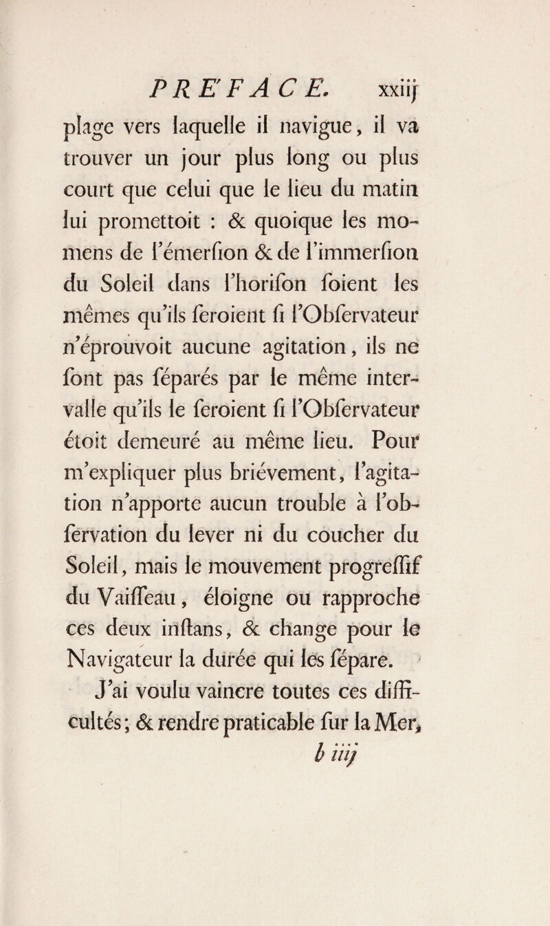 plage vers laquelle il navigue, il va trouver un jour plus long ou plus court que celui que le lieu du matin lui promettoit : & quoique les mo- mens de l’émerfion & de i’immerfioti du Soleil dans l’horifon foient les mêmes qu’ils fèroient fi i’Obfervateur n’éprouvoit aucune agitation, ils ne font pas féparés par le même inter¬ valle qu’ils le feraient fi l’Obfervateur étoit demeuré au même lieu. Pour m’expliquer plus brièvement, l’agita¬ tion n’apporte aucun trouble à l’ob- fervation du lever ni du coucher du Soleil, mais le mouvement progreffif du Vailfeau , éloigne ou rapproche ces deux in dans, & change pour le Navigateur la durée qui les fépare. J’ai voulu vaincre toutes ces diffi¬ cultés ; & rendre praticable fur la Mer* l< itij