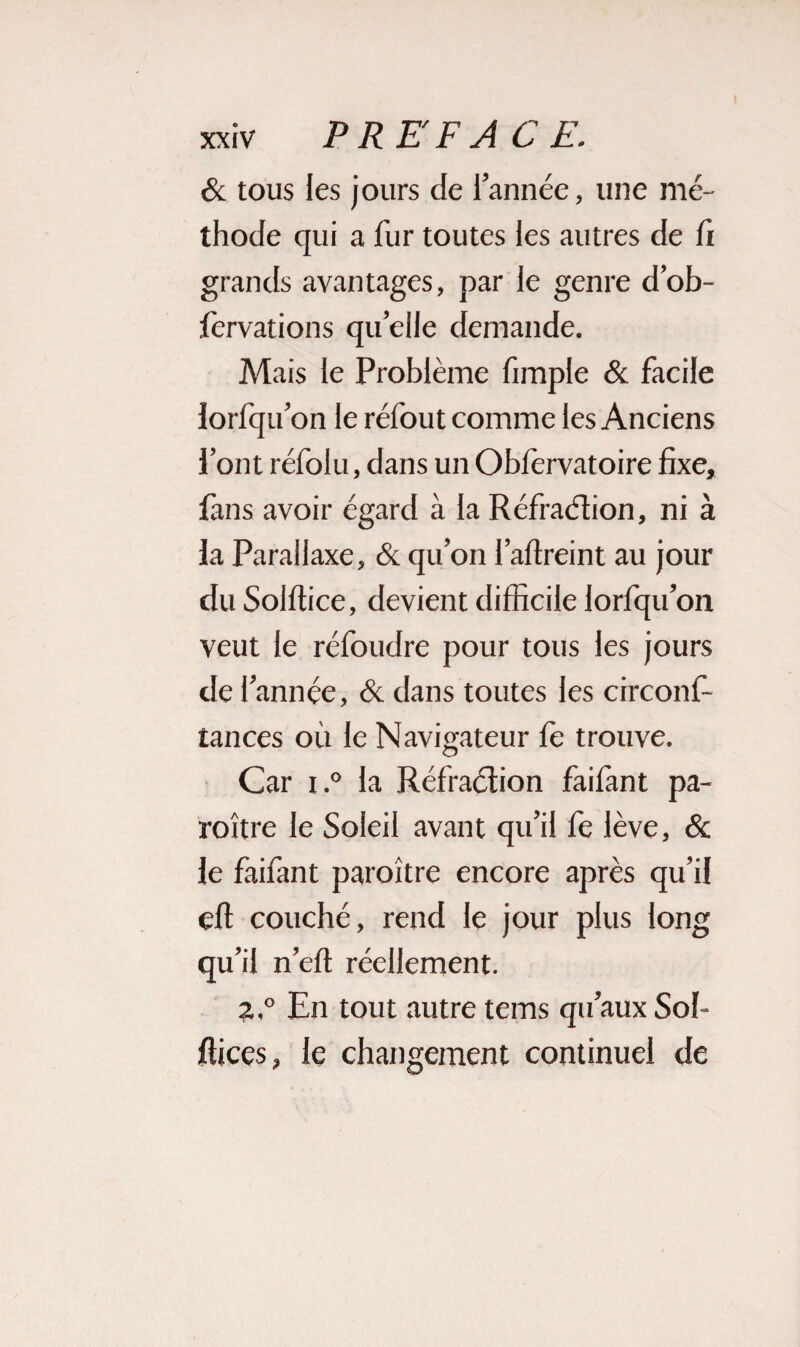 & tous les jours de l’année, une mé¬ thode qui a fur toutes les autres de fi grands avantages, par le genre d’ob- fervations quelle demande. Mais le Problème fimple & facile lorfqu’on le réfout comme les Anciens l’ont réfolu, dans un Oblervatoire fixe, fans avoir égard à la Réfraétion, ni à la Parallaxe, & qu’on l’affieint au jour du Solilice, devient difficile lorfqu’on veut le réfoudre pour tous les jours de l’année, & dans toutes les circonf- tances où le Navigateur le trouve. Car i.° la Réfraétion faifant pa- roître le Soleil avant qu’il fe lève, & le faifant paroître encore après qu’il eft couché, rend le jour plus long qu’il n’elt réellement. Z.° En tout autre tems qu’aux Sol- ffices, le changement continuel de