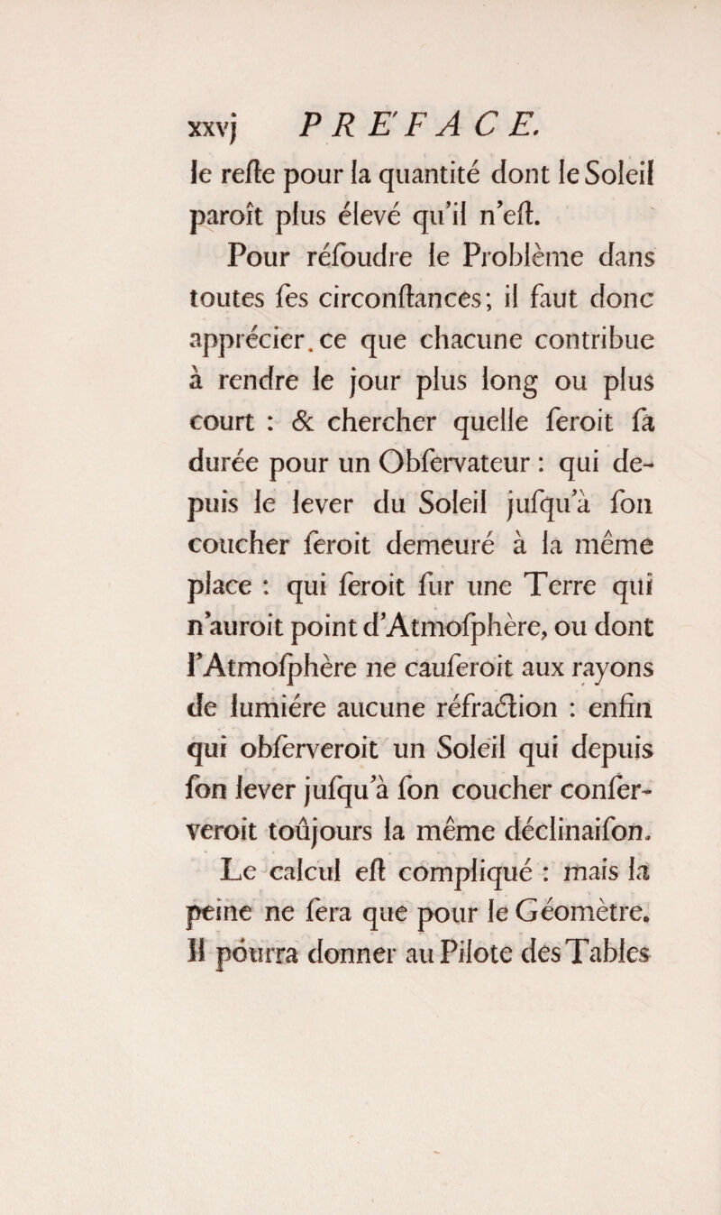 le re/le pour la quantité dont le Soleil paroît plus élevé qu’il n’eft. Pour réfoudre le Problème dans toutes lès circonflances; il faut donc apprécier, ce que chacune contribue à rendre le jour plus long ou plus court : & chercher quelle feroit fa durée pour un Obfervateur : qui de¬ puis le lever du Soleil jufqu a fon coucher feroit demeuré à la même place : qui feroit fur une Terre qui n aurait point d’Atmofphère, ou dont l’Atmofphère ne cauferoit aux rayons de lumière aucune réfraction : enfin qui obfèrveroit un Soleil qui depuis fbn lever jufqu a fon coucher confèr- veroit toujours la même déclinaifon. Le calcul eft compliqué : mais la peine ne fera que pour le Géomètre. Il pourra donner au Pilote des Tables