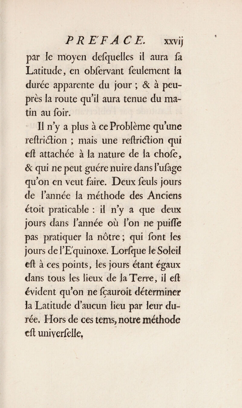 par le moyen delquelles il aura fa Latitude, en obfervant feulement la durée apparente du jour ; & à peu- près la route qu’il aura tenue du ma¬ tin au foir. II n’y a plus à ce Problème qu’une refhiction ; mais une reftridïion qui eft attachée à la nature de la choie, & qui ne peut guère nuire dans l’ulàge qu’on en veut faire. Deux feuls jours de l’année la méthode des Anciens étoit praticable : il n’y a que deux jours dans l’année où l’on ne puilfe pas pratiquer la nôtre ; qui font les jours de l’Equinoxe. Lorfque le Soleil eft à ces points, les jours étant égaux dans tous les lieux de la Terre, il eft évident qu’on ne Icauroit déterminer la Latitude d’aucun lieu par leur du¬ rée. Hors de ces tems, notre méthode eft univerfelle,