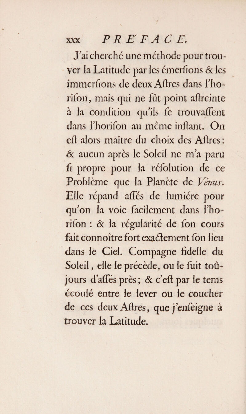 J’ai cherché une méthode pour trou¬ ver la Latitude par les émerfions & les immerfions de deux Aftres dans l’ho- rifon, mais qui ne fût point aftreinte à la condition qu’ils fe trouvalfent dans l’horifon au même inftant. On eft alors maître du choix des Aftres : & aucun après le Soleil ne m’a paru fi propre pour la rélolution de ce Problème que la Planète de Vénus. Elle répand allés de lumière pour qu’on la voie facilement dans l’ho- rifon : & la régularité de fon cours fait connoître fort exactement fon lieu dans le Ciel. Compagne fidelle du Soleil, elle le précède, ou le fuit tou¬ jours d’alfés près ; & c’eft par le tems écoulé entre le lever ou le coucher de ces deux Aftres, que j’enlèigne à trouver la Latitude.