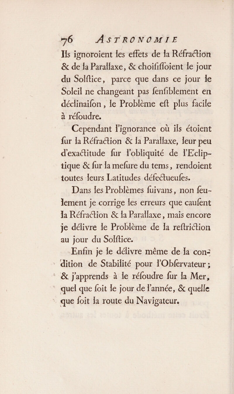 Ils ignoroient les effets de la Réfraction & de la Parallaxe, & choififfoient le jour du Solflice, parce que dans ce jour le Soleil ne changeant pas fenfiblement en déclinaifon, le Problème efl plus facile à réfoudre. Cependant l'ignorance où ils étoient fur la Réfraélion & la Parallaxe, leur peu d’exaélitude fur l’obliquité de l’Eclip¬ tique & fur la mefure du tems, rendoient toutes leurs Latitudes défeélueufès. Dans les Problèmes fuivans, non feu¬ lement je corrige les erreurs que caufènt ïa Réfraélion & la Parallaxe, mais encore je délivre le Problème de la reftriélion au jour du Solflice. Enfin je le délivre même de la con¬ dition de Stabilité pour l’Obfèrvateur ; & j’apprends à le réfoudre fur la Mer, quel que foit le jour de l’année, & quelle que foit la route du Navigateur.