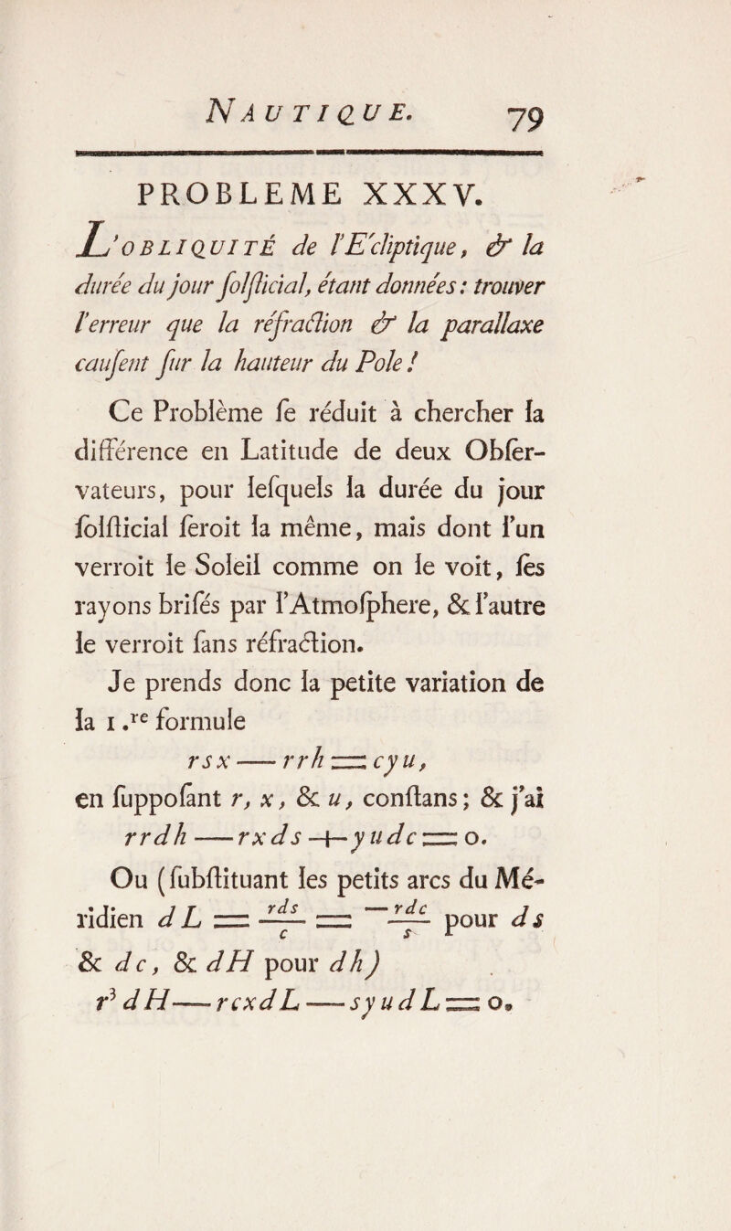 PROBLEME XXXV. Tj ’ obliquité de ïElliptique, & la durée du jour folflïcial, étant données : trouver l'erreur que la réfraâion & la parallaxe caufent fur la hauteur du Pôle ! Ce Problème fe réduit à chercher la différence en Latitude de deux Ohfer- vateurs, pour Jefquels la durée du jour folfticial feroit la même, mais dont fun verroit le Soleil comme on le voit, lès rayons brifes par l’Atmolphere, &i autre le verroit fans réfraction. Je prends donc la petite variation de la i .re formule rsx — rrh “ cy uf en fuppofant r, x, & u, conftans; & jai rrdh —rxds —f— y udcznz o. Ou ( fubftituant les petits arcs du Mé¬ ridien d L ddL zzz pour d s c jr r & de, & dH pour d h) r3 d H — rexd L — s y u d L zzz