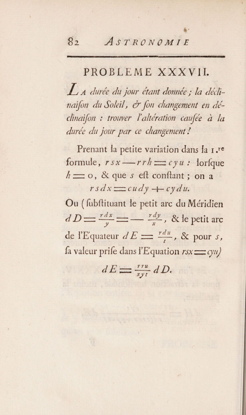 PROBLEME XXXVII. Tj a durée du jour étant donnée ; la décli- naifon du Soleilf & fon changement en dé¬ clinaison : trouver l’altération caufée à la durée du jour par ce changement ! Prenant la petite variation dans la i.rc formule, rsx — r rh zzz cy u : lorfque h zz: o, & que j eft confiant ; on a rsdx zzz cudy -|— cy du. Ou ( fubfiituant le petit arc du Méridien dD -zz — LiL f & le petit arc de l’Equateur dE rzz AJL f Sc pour s, fà valeur prifè dans l’Equation rsxzzzcynj dE — ~dD. XJ t