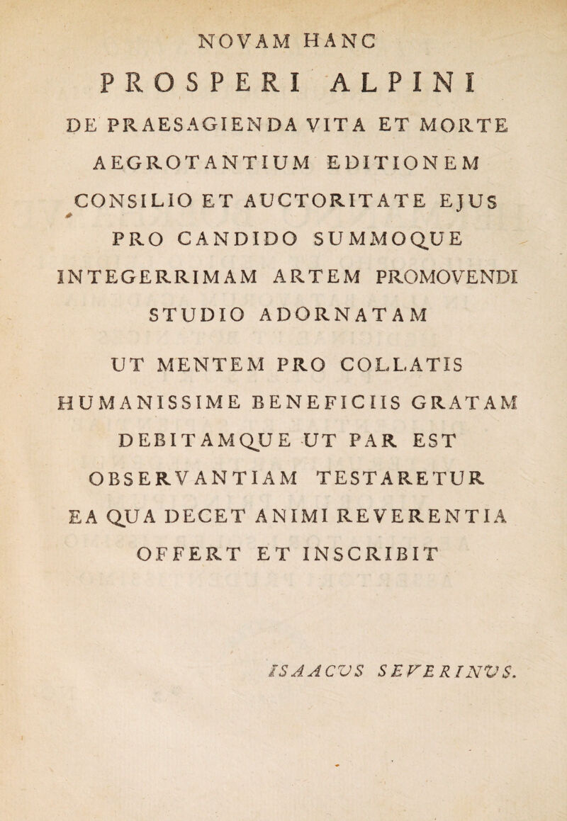 NOVAM HANC PROSPERI ALPINI DE PRAESAGIENDA VITA ET MORTE AEGROTANTIUM EDITIONEM CONSILIO ET AUCTORITATE EJUS PRO CANDIDO SUMMOQUE INTEGERRIMAM ARTEM PROMOVENDI STUDIO ADORNATAM UT MENTEM PRO COLLATIS HUMANISSIME BENEFICIIS GRATAM DEBITAM QU E UT PAR EST OBSERVANTIAM TESTARETUR EA QUA DECET ANIMI REVERENTIA OFFERT ET INSCRIBIT IS A A CVS SEFERINVS. I