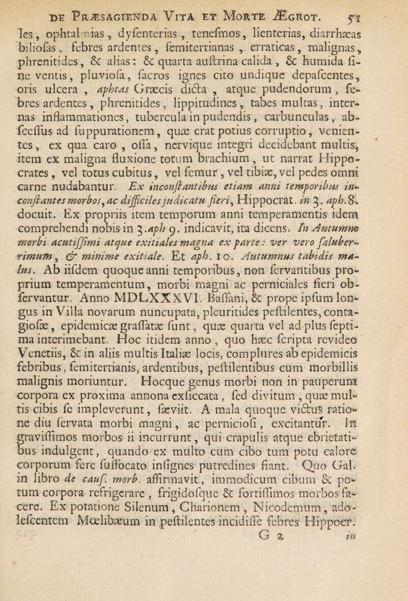 les, ophtal nias , dyfenterias , tenefmos, lienterias, dkrrhxas bdiofas „ febres ardentes 5 femitertianas , erraticas, malignas, phrenitides, tk alias : & quarta auftrina calida , & humida li¬ ne ventis, pluvioia, facros ignes cito undique depafcentes , oris ulcera , aphtas Graecis didla , atque pudendorum , fe¬ bres ardentes , phrenitides, lippitudines , tabes multas, inter¬ nas inflammationes, tubercula in pudendis, carbunculas, ab- fceflus ad fuppurationem, quae erat potius corruptio, venien¬ tes , ex qua caro , offa, nervique integri decidebant multis, item ex maligna fluxione totum brachium, ut narrat Hippo¬ crates , vel totus cubitus, vel femur , vel tibiae, vel pedes omni carne nudabantur. Ex inconflantibus etiam anni temporibus in~ conflantes morbos ^ac difficiles judicatu fieri, Hippocrat. in aph.S* docuit. Ex propriis item temporum anni temperamentis idem comprehendi nobis in 5.aph 9. indicavit, ita dicens. In .Autumm morbi acutifflmi atque exitiales magna ex parte: ver vero faluber- nmum, & minime exitiale. Et aph. 10. Autumnus tabidis ma¬ lus. Ab iifdem quoque anni temporibus, non fervantibus pro¬ prium temperamentum, morbi magni ac perniciales fleri ob- fervantur, Anno MDLXXXVI. Baflani, & prope ipfum Ion* gus in Villa novarum nuncupata, pleuritides peffilentes, conta- giofoe, epidemicx graflatx funt, qux quarta vel adplusfeptk ma interimebant. Hoc itidem anno , quo hxc feripta revideo Venetiis, Se in aliis multis Italiae locis, complures ab epidemicis febribus, femitertianis, ardentibus, peffilentibus cum morbillis malignis moriuntur. Hocque genus morbi non in pauperum corpora ex proxima annona cxficcata, fed divitum , qux mul¬ tis cibis fe impleverunt, fxviit. A mala quoque vicius ratio¬ ne diu fervata morbi magni, ac perniciofi, excitantur. In graviflimos morbos ii incurrunt, qui crapulis atque ebrietati¬ bus indulgent, quando ex multo cum cibo tum potu calore corporum fere fuffocato inflgnes putredines fiant. Quo GaL in libro de caufl. morb, affirmavit, immodicum cibum & por¬ rum corpora refrigerare , frigidofque k fortiffimos morbos fa¬ cere. Ex potatione Silenum, Charionem , Nicodemum, ado~ lefcentem Mcelibxum in peftdentes incidiffe febres Hippocf. G a m