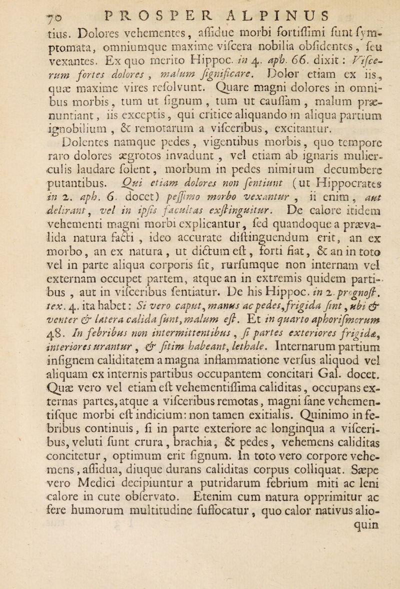 tius. Dolores vehementes, affidue morbi fortiffimi funtSym¬ ptomata , omniumque maximevifcera nobilia oblidentes, feu vexantes. Ex quo merito Hippoc. in 4. aph. 66. dixit : Vifce- rum fortes dolores , malum fignificare. Dolor etiam ex iis., quae maxime vires refolvunt. Quare magni dolores in omni- bus morbis, tum ut fignum , tum ut caullam , malum prae¬ nuntiant, iis exceptis, qui critice aliquando in aliqua partium ignobilium , & remotarum a vifceribus, excitantur. Dolentes namque pedes, vigentibus morbis, quo tempore raro dolores aegrotos invadunt , vel etiam ab ignaris mulier¬ culis laudare folent, morbum in pedes nimirum decumbere putantibus. Qui etiam dolores non fentiunt (ut Hippocrates in 2. aph. 6 docet) pe fimo morbo vexantur , ii enim , aut delirant, vel in ipfis facultas exftinguitur. De calore itidem vehementi magni morbi explicantur* fed quandoque a praeva¬ lida natura facti , ideo accurate diftinguendum erit, an ex morbo, an ex natura , ut didtum eft , forti fiat, £c an in toto vel in parte aliqua corporis fit, rurfumque non internam vel externam occupet partem, atque an in extremis quidem parti¬ bus , aut in vifceribus fentiatur. De his Hippoc. in z.prognofi. tex. 4. ita habet: Si vero caput, manus ac pedes,frigida fint, ubi dr venter & latera calida funt, malum e fi. Et in quarto aphorifmcrum 48. In febribus non intermittentibus , fi partes exteriores frigida* interiores urantur , & fitim habeant, lethale. Internarum partium infignem caliditatem a magna inflammatione verfus aliquod vel aliquam ex internis partibus occupantem concitari Gal. docet. Quae vero vel etiam eft vehementiffima caliditas, occupans ex¬ ternas partes, atque a vifceribus remotas, magni lane vehem e n- tifque morbi eft indicium: non tamen exitialis. Quinimo in fe¬ bribus continuis, fi in parte exteriore ac longinqua a vifceri- buSjVeluti funt crura, brachia, Sc pedes, vehemens caliditas concitetur, optimum erit fignum. In toto vero corpore vehe¬ mens, affidua, diuque durans caliditas corpus colliquat. Saepe vero Medici decipiuntur a putridarum febrium miti ac leni calore in cute obfervato. Etenim cum natura opprimitur ac fere humorum multitudine fuffocatur, quo calor nativus allo¬ quio