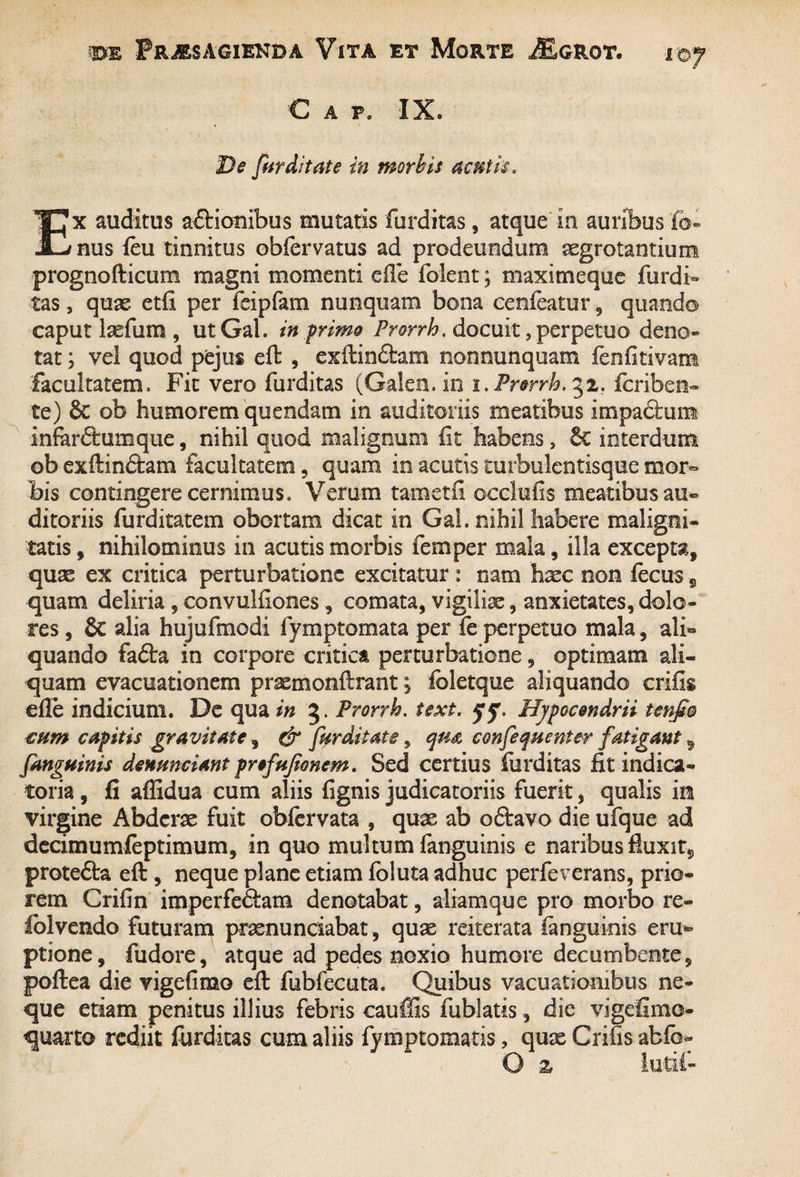 C a p. IX. De fur ditat e in morbis acutis. Ex auditus adtionibus mutatis furditas, atque in auribus fe¬ nus feu tinnitus obfervatus ad prodeundum aegrotantium prognofticum magni momenti effe folent; maximeque furdi¬ tas , quas etfi per fcipfam nunquam bona cenfeatur , quando caput laefum, utGal. in p rimo Prorrh. docuit, perpetuo deno¬ tat ; vel quod pejus eft , exftin&am nonnunquam fenfitivam facultatem. Fit vero furditas (Galeo, in i. Prorrh. fcriben- te) & ob humorem quendam in auditoriis meatibus impaftunt infarftumque, nihil quod malignum fit habens, 6c interdum ob exftindtam facultatem , quam in acutis curbulentisque mor¬ bis contingere cernimus. Verum tam etfi occlufis meatibus au¬ ditoriis furditatem obortam dicat in Gal. nihil habere maligni¬ tatis , nihilominus in acutis morbis femper mala, illa excepta, quas ex critica perturbatione excitatur : nam hxc non fecus 9 quam deliria , convulfiones, comata, vigiliae, anxietates, dolo¬ res , & alia hujufmodi fymptomata per fe perpetuo mala, ali¬ quando fa£ta in corpore critica perturbatione, optimam ali¬ quam evacuationem praemonftrant; foletque aliquando crifis efle indicium. De qua in 3. Prorrh. text. Hjpocondrii tenjto cum capitis gravitate, & fur ditate, qua confequenter fatigant 5 fanguinis denunciant profufioncm. Sed certius furditas fit indica- toria, fi affidua cum aliis fignis judicatoriis fuerit, qualis io virgine Abderae fuit obfervata , quae ab oftavo die ufque ad decimumfeptimum, in quo multum fanguinis e naribus fluxit, prote&a eft, neque plane etiam foluta adhuc perfeverans, prio¬ rem Crifin imperfe&am denotabat, aliamque pro morbo re- folvendo futuram prasnunciabat, quae reiterata fanguinis eru¬ ptione, fudore, atque ad pedes noxio humore decumbente, poftea die vigefimo eft fubfecuta. Quibus vacuatiombus ne¬ que etiam penitus illius febris cauffis fublatis, die vigefimo- quarto rediit furditas cum aliis fymptomatis, qux Crifis abfo- O z lutif-