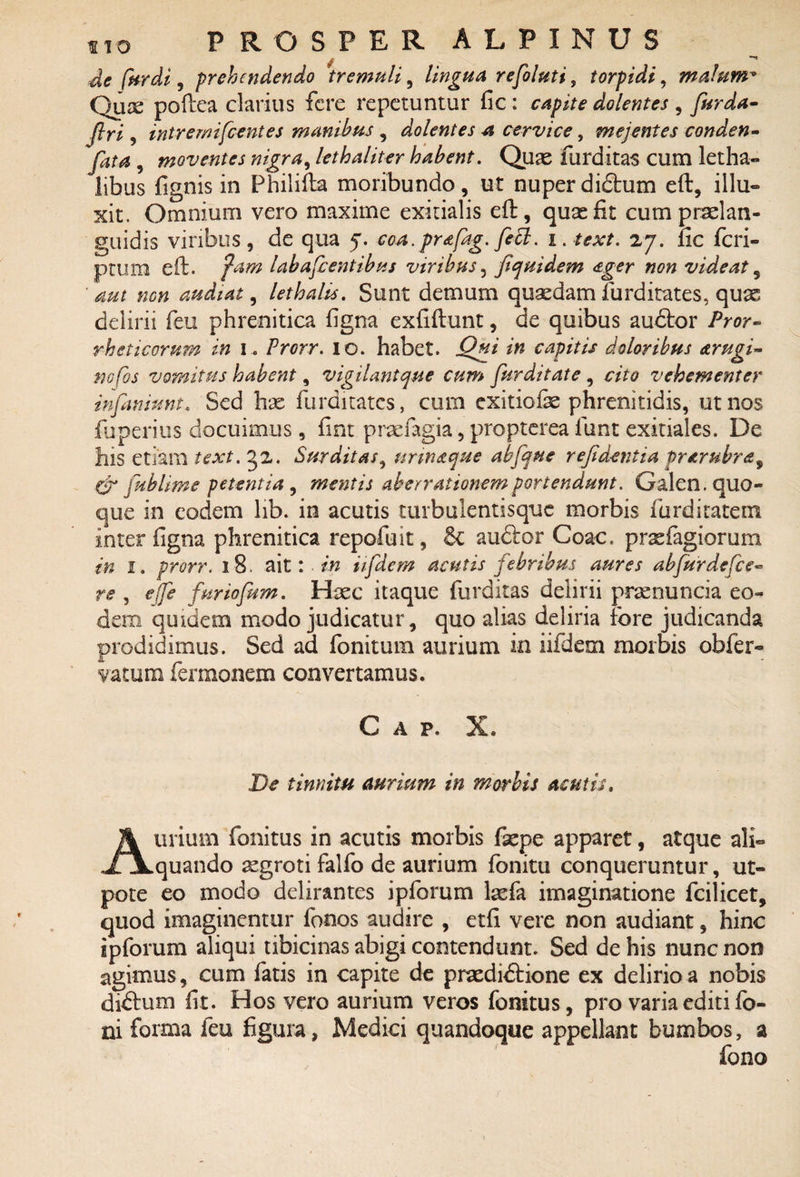 -de for di, prehendendo tremuli, lingua refoluti, torpidi, malum* Qux poftea clarius fere repetuntur fic : rapite dolentes , furda- firi, intremifcentes manibus , dolentes a cervice, mejentes conden- jQm , moventes nigra, lethaliter habent. Quas furditas cum letha- libus fignis in Philifta moribundo, ut nuper diftum eft, illu¬ xit. Omnium vero maxime exitialis eft, quas fit cum praslan- guidis viribus, de qua 5. cca. prafag. feti. i. text. 27. fic feri- ptum eft. fam labafcentibus viribus, fiquidem &ger non videat, ■ audiat, lethalis. Sunt demum quasdamfurditates, qu^ delirii feu phrenitica figna exfiftunt, de quibus audtor Pror- rheticorum in I. Frorr. 10. habet. Qui in capitis doloribus <trugi~ nofos vomitus habent, vigilantque cum furditate , cito vehementer infamunt. Sed has furditates, cum exitiofte phrenitidis, ut nos fuperius docuimus, fint praefagia, propterea iunt exitiales. De his etiam text. 52. Surditas, unnaque abfque rejidentia prarubra, & fublime petentia , mentis aberrationem portendunt. Galen. quo¬ que in eodem lib. in acutis turbulentisquc morbis furditatem inter figna phrenitica repofuit, audor Coae, prasfagiorum in I. prorr. 18. ait: in iifdem acutis febribus aures abfurdefee- re , e (Te furiofum. Hxc itaque furditas delirii prasnuncia eo¬ dem quidem modo judicatur, quo alias deliria fore judicanda prodidimus. Sed ad fonitum aurium in iifdem morbis obfer- yatum fermonem convertamus. Gap. X. De tinnitu aurium in morbis acutis. Aurium fonitus in acutis morbis fxpe apparet, atque ali- quando aegroti falfo de aurium fonitu conqueruntur, ut- pote eo modo delirantes ipforum laefa imaginatione fcilicet, quod imaginentur fonos audire , etfi vere non audiant, hinc ipforum aliqui tibicinas abigi contendunt. Sed de his nunc non agimus, cum fatis in capite de praedi<ftione ex delirio a nobis di£tum fit. Hos vero aurium veros fonitus, pro varia editi fo- ni forma feu figura, Medici quandoque appellant bumbos, a