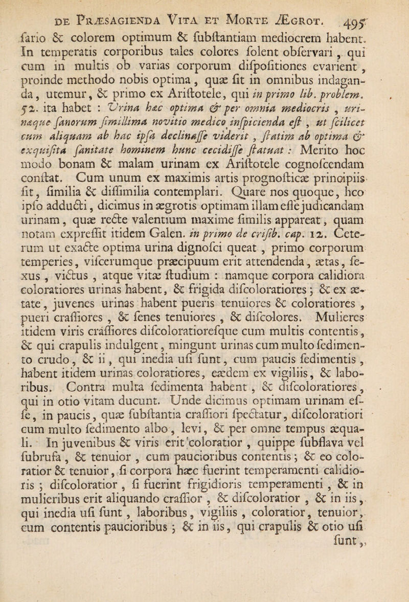 fario & colorem optimum 6v fubftantiam mediocrem habent. In temperatis corporibus tales colores folent obfervariqui cum in multis ob varias corporum difpofitiones evarient , proinde methodo nobis optima , quas fit in omnibus indagan^ da, utemur, Sc primo ex Ariftotele, qui in-primo lib.problem. ita habet : Urina hac optima per omnia mediocris , uri- naquefanorum Jimillima novitio medico infpicienda efi , ut fcilicet cum aliquam ab hac ipfa declinajfe vident , fratim ab optima & exquifita fanitate hominem hunc cecidijfe ftatuat: Merito hoc modo bonam 6c malam urinam ex Arillotele cognofcendam conflat. Cum unum ex maximis artis prognolticae principiis* fit, fimilia diffimilia contemplari. Quare nos quoque, hco ipfo addufti, dicimus in aegrotis optimam illam efie judicandam urinam , quae redfce valentium maxime fimilis appareat, quam notam expreflit itidem Galen. in primo de crifib. cap. iz. Cete¬ rum ut exafte optima urina dignofci queat , primo corporum temperies, vilcerumque praecipuum erit attendenda, aetas, fe- xus , vidtus , atque vita^ 11 udium : namque corpora calidiora coloratiores urinas habent, fk frigida difcoloratiores \ & ex ae¬ tate , juvenes urinas habent pueris tenuiores Sc coloratiores , pueri craffiores , §€ lenes tenuiores , 6c difcolores. Mulieres itidem viris craffiores difcoloratiorefque cum multis contentis, & qui crapulis indulgent, mingunt urinas cum multo ledi men¬ to crudo, ii, qui inedia ufi funt, cum paucis fedimentis, habent itidem urinas coloratiores, eaedem ex vigiliis, labo¬ ribus. Contra multa fedimenta habent , & difcoloratiores, qui in otio vitam ducunt. Unde dicimus optimam urinam ef- fe, in paucis, quas fubllantia craffiori fpeclatur, difcoloratiori cum multo fedimento albo, levi, 6e per omne tempus aequa- li. In juvenibus & viris erit coloratior , quippe fubflava vel fubrufa , 6e tenuior , cum paucioribus contentis \ eo colo¬ ratior 8c tenuior, fi corpora hxc fuerint temperamenti calidio¬ ris ; difcoloratior , fi fuerint frigidioris temperamenti , 6c in mulieribus erit aliquando craffior , difcoloratior , Sc in iis, qui inedia ufi funt, laboribus, vigiliis , coloratior, tenuior, cum contentis paucioribus; & in iis, qui crapulis & otio ufi funt,,
