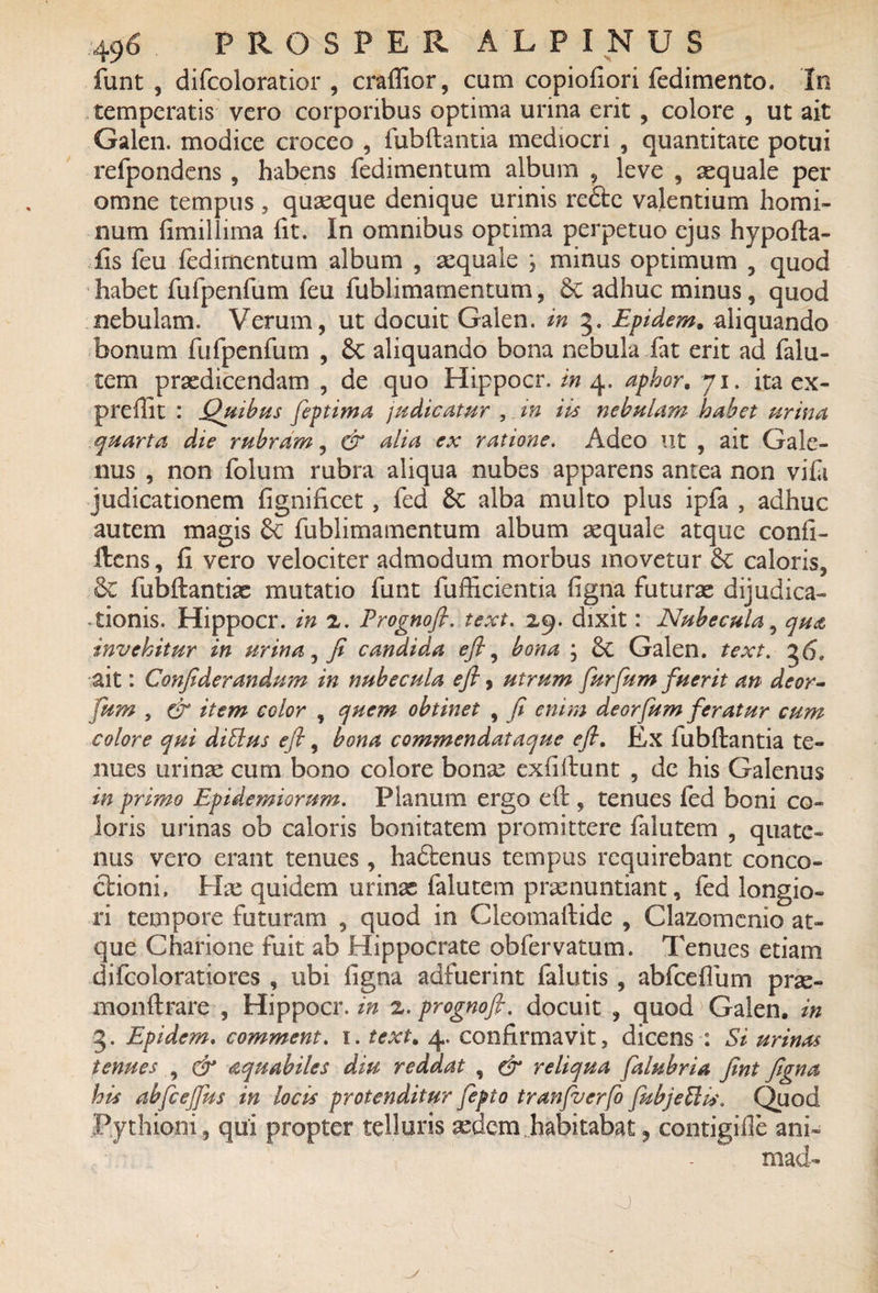funt , difcoloratior , craffior, cum copiofiori fedimento. In temperatis vero corporibus optima urina erit , colore , ut ait Galen. modice croceo , fubftantia mediocri , quantitate potui refpondens , habens fedimentum album , leve , aequale per omne tempus, quasque denique urinis redte valentium homi¬ num fimillima fit. In omnibus optima perpetuo ejus hypofta- fis feu fedimentum album , aequale ; minus optimum , quod habet fufpenfum feu fublimamentum, Se adhuc minus, quod nebulam. Verum, ut docuit Galen. in 5. Epidem. aliquando bonum fufpenfum , Se aliquando bona nebula fat erit ad falu- tem praedicendam , de quo Hippocr. in 4. aphor. 71. ita ex- preflit : Quibus feptima judicatur , in iis nebulam habet urina quarta die rubram, & alia ex ratione. Adeo ut , ait Gale¬ nus , non folum rubra aliqua nubes apparens antea non vifi judicationem fignificet , fed Sc alba multo plus ipfa , adhuc autem magis Sc fublimamentum album aequale atque confi- ftens, fi vero velociter admodum morbus movetur Sc caloris. Se fubftantias mutatio funt fufficientia figna futurae dijudica» donis. Hippocr. in 2. Frognofi. text. 29. dixit: Nubecula, qua invehitur in urina, fi candida efl ^ bona * Sc Galen. text. 36. ait: Confiderandum in nubecula efl, utrum furfum fuerit an deor- fum , & item color , quem obtinet , fi enim deorfum feratur cum colore qui diftus efi, bona commendataque efl. Ex fubftantia te¬ nues urinae cum bono colore bonae exfiftunt , de his Galenus in primo Epidemiorum. Planum ergo eft , tenues fed boni co¬ loris urinas ob caloris bonitatem promittere falutem , quate¬ nus vero erant tenues, hadtenus tempus requirebant conco¬ ctioni, Hae quidem urinx falutem praenuntiant, fed longio¬ ri tempore futuram , quod in Cleomaftidc , Clazomenio at¬ que Charione fuit ab Hippocrate obfervatum. Tenues etiam difcoloratiores , ubi figna adfuerint falutis , abfcefium prx- monftrare , Hippocr. in 2. prognofi. docuit , quod Galen. in •3. Epidem, comment. 1. text. 4. confirmavit, dicens : Si urinas tenues , & aquabiles diu reddat , & reliqua falubria fint figna his abfcejfus in locis protenditur fepto tranfucrfo fubjettis. Quod Pythioni, qui propter telluris xdcm habitabat, contigifie ani» mad- o '