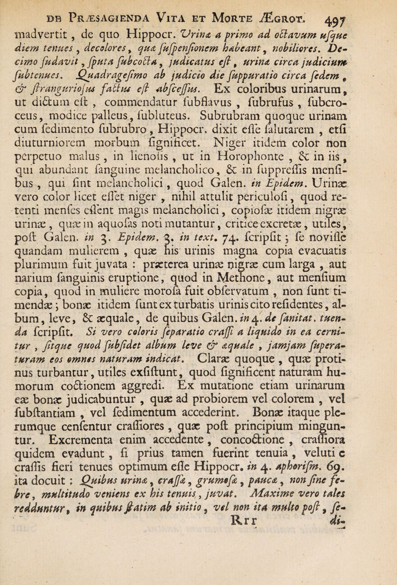 madvertit , de quo Hippocr. Vrina a primo ad offavum ufque diem tenues , decolores y qua fujpenfionem habeant, nobiliores. De¬ cimo fudavit, jputa fubcoSia, judicatus efi, circa judicium fubtenues. Quadragefimo ab judicio die fuppuratio circa fedem 9 & firanguriojus falius ejl abfceffus. Ex coloribus urinarum „ ut didtum cii , commendatur fubflavus , fixbrufus , fubcro- ceus, modice palleus, fubluteus. Subrubram quoque urinam cum fedimento fubrubro , Hippocr, dixit efle falutarem , etfi diuturniorem morbum fignificet. Niger itidem color non perpetuo malus , in lienotis , ut in Horophonte , in iis, qui abundant fanguine melancholico, 6c in fuppreflis mcnfi- bus, qui lint melancholici, quod Galen, in Epidem. Urinx vero color licet e flet niger , nihil attulit periculofi, quod re¬ tenti menfes eflent magis melancholici, copiofx itidem nigrx urinae, quae in aquofas noti mutantur, critice excretae, utiles, poft Galen. in 3, Epidem. 3. in text. 74. fcripfit \ fe novifle quandam mulierem , qux his urinis magna copia evacuatis plurimum fuit juvata : praeterea urinx nigrx cum larga , aut narium fanguinis eruptione, quod in Methone, aut menfium copia, quod in muliere morofa fuit obfervatum , non funt ti« mendx; bonx itidem funt ex turbatis urinis cito reddentes, al¬ bum, leve, & xquale, de quibus Galen./»4. de fanitat. tuen¬ da fcripfit. Si vero coloris feparatio crajji a liquido in ea cerni¬ tur , fitque quod fubjidet album leve & aquale , jamjam fupera« turam eos omnes naturam indicat. Clarx quoque , qux proti¬ nus turbantur, utiles exfiftunt, quod fignificent naturam hu¬ morum coctionem aggredi. Ex mutatione etiam urinarum ex bonx judicabuntur , qux ad probiorem vel colorem , vel fubflantiam , vel fedimentum accederint. Bonx itaque ple¬ rumque cenfentur craffiores, qux poft principium mingun¬ tur. Excrementa enim accedente , concodtione , cramora quidem evadunt, fi prius tamen fuerint tenuia, veluti c crafiis fieri tenues optimum efle Hippocr» in 4. aphorifm. 69, ita docuit ; Quibus urina, crajjk, grmmfa, pauca, non fine fe¬ bre, multitudo veniens ex his tenuis,, juvat. Maxime vero tales redduntur t in quibus ffiatim ab initio, vel non ita multo pofi, fe- Rrr  di-