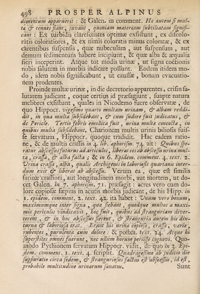 dimentum apparuerit : & Galen. in comment. Ha autem fi mul¬ ta fy tenues nant; juvant , quoniam materiam fubtiliatam fignifi- eant : Ex turbidis clarefcentes optimae exfiftunt , ex difcolo- r&tis coloratiores, 6e ex nimis coloratis minus coloratae, Sc ex carentibus fufpenlis , quae nubeculam , aut fufpenfum , aut demum fedimentum habere incipiunt, quae alba Se aequalia fieri inceperint. Atque tot modis urinas , ut ligna co&ionis nobis falutem in morbis indicare poliunt. Eodem itidem mo¬ do , idem nobis fignificabunt , ut caullae , bonam evacuatio¬ nem prodentes. Proinde multae urinos, in die decretorio apparentes, crifin fa- lutarem judicant, eoque certius id praefagiunt , fuapte natura melibres exfiftunt, quales in Nicodemo fuere obfervatae , de quo Hippocr. vigefimo quarto multam urinam, & albam reddi- ait, in qua multa fubfidebant, & cum fiudore fuit judicatus , & dc Pericle. Tertio febris emollita fuit, urina multa concotla , in quibus multa fubfidebant. Charionem multis urinis biliolis fuif- fe fervatum , Hippocr. quoque tradidit. Hac eadem ratio¬ ne, & de multis eradis in 4. lib. aphorifm. 74. ait: Quibus jpe- ratur abfcejfus futurus ad articulos, liberat eos ab abfcejfu urina mul¬ ta , crajfa, & albafabi a ; & in 6. Epidem. comment. 4. text. 2. ZJrina crajfa , alba, qualis Archigenis in laboriofis quartanis inter¬ dum exit & liberat ab abfcejfu. Verum, ea , qua: eft firnihs farinae ^crafliori, aut longitudinem morbi, aut mortem, ut do¬ cet Galen. in 7. aphorifm, 71. praelagit : acres vero cum do¬ lore copiolas faepius in acutis morbis judicant, de his Hipp. in 1. epidem. comment. 2. 'text. 42. ita habet : ZJnum vero bonum» maximumque inter figna , qua fiebant, quodque multos a maxi~ mis periculis vindicavit , hoc fuit, quibus ad flranguriam diver¬ terent , & in hoc abfcejfus jierent, & firanguria autem his diu¬ turna & laboriofa erat. Erant his urina copiofa , crafc, varia „ 1? . ■■ ■ i ' 1 ■ o 'i r j 7 jj. * 7 rubentes , purulenta cum dolore: oC poftea. text. 24, Atque h* fkperfifies omnes fuerunt, nec ullum horum periijje cognovi. Quo¬ modo Pythionem fervatum Hippocr. vidit, de quo in 3. Epi¬ dem. comment. 1. text. 4. fcripfit. Quadragefimo ab judicio die [apparatio circa fiedem, & firangur io fas fatim efi 'abfcejfus, id eft 9. probabile multitudine urinarum fanat us* ' Sunt
