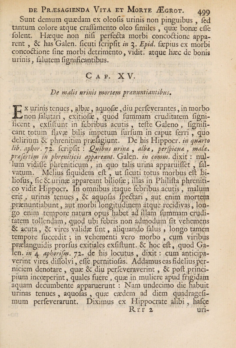 Sunt demum quasdam ex oleofis urinis non pinguibus , fcd tantum colore atque craflamento oleo fimiles , quae bonae efie foient. Haeque non nifi pprfedta morbi concodtione appa¬ rent , Se has Galen. ficuti fcripfit in 5. Epid. faepius ex morbi cancodtione fine morbi detrimento, vidit, atque haec dc bonis urinis, falutem fignificantibus. Gap. XV. De malis urinis mortem pronuntiantibus* Ex urinis tenues, albae, aquofie,diu perfeverantes,in morbo non fala tari, exitiofae , quod fummam cruditatem figni» ficent , exfiftunt in febribus acutis , tefte Galeno , fignifi- cant totum flavas bilis impetum furfum in caput ferri , quo delirium & phrenitim praefagiunt. De his Hippocr. in quarto hb. aphor. 72. fcripfit : Quibus urino , alba, perjpicpta , muD* profertim in phreniticis appareant. Galen. in coram, dixit : nul« lum vidifie phreniticum , in quo talis urina apparuifiet , fal- vatum. Melius fi quidem efi: , ut ficuti totus morbus eft bi« liofus, fic Sc urinae appareant biliofe; illas in Pmlifta phreniti¬ co vidit Hippocr. In omnibus itaque febribus acutis , malum erit, urinas tenues , Se aquplas fpeftari , aut enim mortem praenuntiabunt, aut morbi longitudinem atque recidivas, lon¬ go enim tempore natura opus habet ad illam fummam crudi¬ tatem tollendam, quod ubi febris non admodum fit vehemens Se acuta , Se vires validae fint, aliquando falus , longo tamen tempore fuccedit ; in vehementi vero morbo , cum viribus praelanguidis prorfus exitiales exfiftunt. Se hoc eft, quod Ga¬ len. in 4. aphorifm. 72. de his locutus , dixit : cum anticipa¬ verint vires diffolvi, efte pernitiofas. Addamus eas fidelius per¬ niciem denotare , quae Se diu perfeveraverint , Se poft princi¬ pium incceperint, quales fuere , quae in muliere apud frigidam aquam decumbente apparuerunt : Nam undecimo die habuit urinas tenues , aquolas , quae eaedem ad diem quadragefi- mum perfeverarunt. Diximus ex Hippocrate alibi, hafce Rr.r 2 uri--