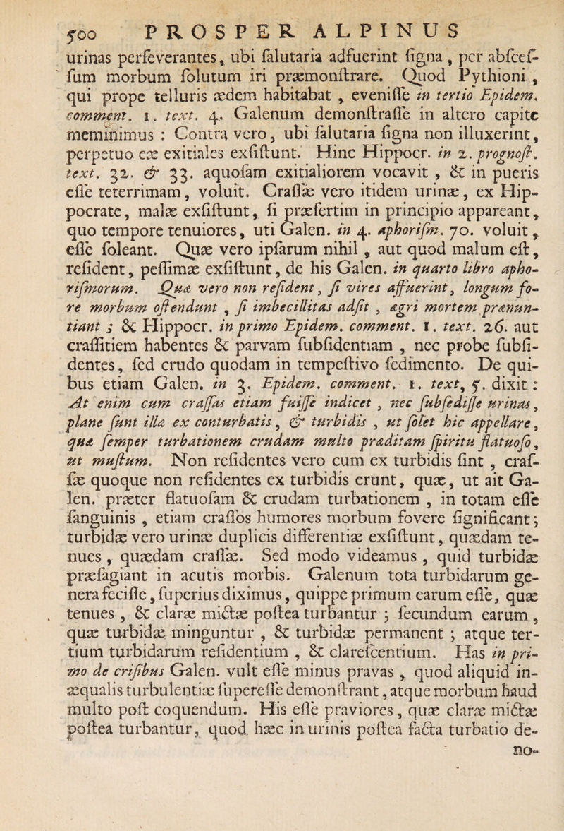 urinas perfeverantes, ubi lalutaria adfuerint ligna , per abfcef* fum morbum follitum iri praemonftrare. Quod Pythioni , qui prope telluris sedem habitabat , eveniffe in tertio Epidem. commem, i. text. 4. Galenum demonftrafte in altero capite meminimus : Contra vero, ubi falutaria ligna non illuxerint, perpetuo cx exitiales exfiftunt. Hinc Hippocr. in 2. prognofi. text. 32. & 33. aquofam exitialiorem vocavit , <k in pueris die teterrimam, voluit. Grallae vero itidem urinae, ex Hip¬ pocrate , malae exfiftunt, fi praefertim in principio appareant , quo tempore tenuiores, uti Galen. in 4. aphorifim. 70. voluit, die foleant. Quae vero ipfarum nihil , aut quod malum eft, relident, pdlimae exfiftunt, de his Galen. in quarto libro apho- rifimoru?n. Qua vero non refident, fi vires affuerint, longum fo¬ re morbum oftendunt , fi imbecillitas adfit , agri mortem pronun¬ tiant i &C Hippocr. in primo Epidem. comment. I. text. 26. aut craffitiem habentes £c parvam fubfidentiam , nec probe fubfi- dentes, fed crudo quodam in tempeftivo fedimento. De qui¬ bus etiam Galen. in 3. Epidem. comment. 1. text, 5. dixit: At enim cum craffias etiam fuifie indicet , nec fubfedijje urinas, plane fiunt illa ex conturbatis, & turbidis , ut filet hic appellare, quo fiemper turbationem crudam multo proditam fpiritu filatuofio, ut mufium. Non relidentes vero cum ex turbidis fint , craf- fae quoque non relidentes ex turbidis erunt, quae, ut ait Ga¬ len. praeter flatuofam crudam turbationem , in totam dic fanguinis , etiam crafios humores morbum fovere fignificant; turbidae vero urinae duplicis differentiae exfiftunt, quadam te¬ nues , quaedam craffae. Sed modo videamus , quid turbidae praefagiant in acutis morbis. Galenum tota turbidarum ge¬ nera fecifie, fuperius diximus, quippe primum earum efife, quae tenues , 6c clarae mi£bs poftea turbantur , fecundum earum , qux turbidae minguntur , Sc turbidae permanent ; atque ter¬ tium turbidarum relidentium , <k clardcentium. Has in pri¬ mo de crifibus Galen. vult elle minus pravas , quod aliquid in¬ aequalis turbulentiae fu perdie demon ftrant, atque morbum haud multo poft coquendum. His die praviores, qux clarae midtae poftea turbantur, quod, haec in urinis poftea facta turbatio de¬ no