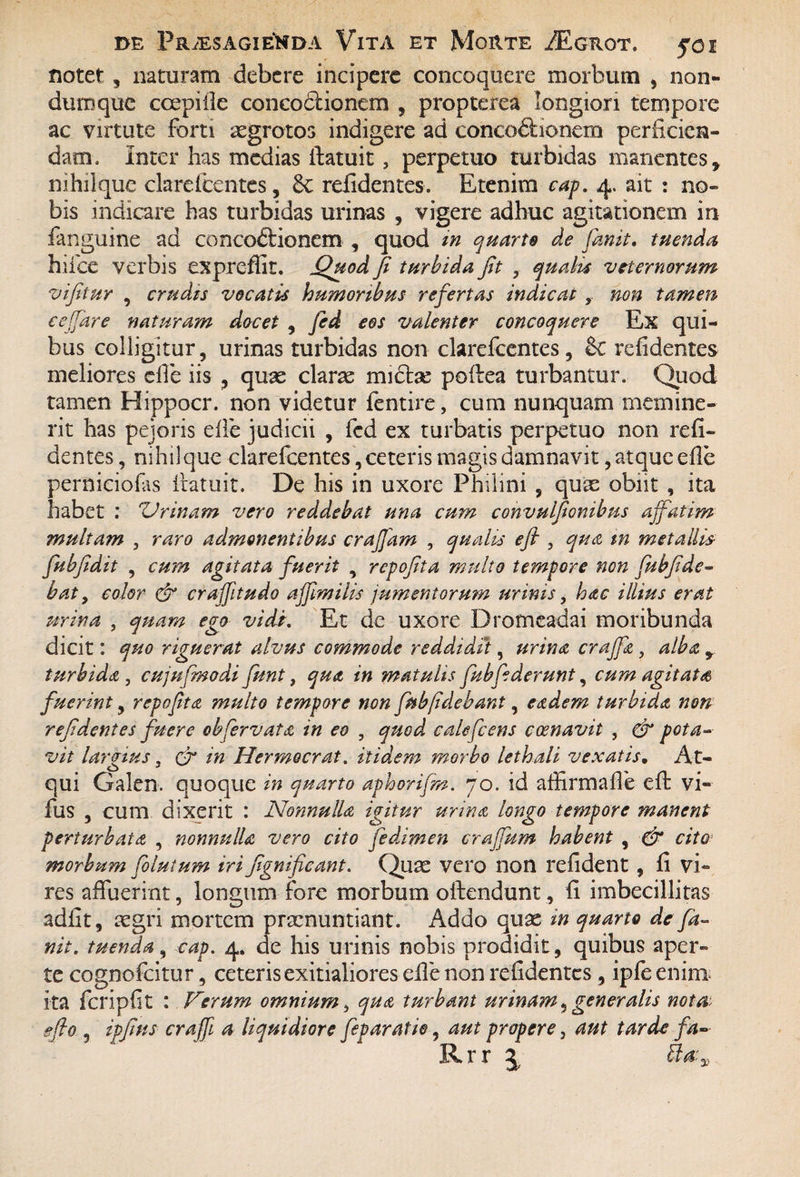 notet , naturam debere incipere concoquere morbum , non¬ dum que ccepiile concodionem , propterea longiori tempore ac virtute forti aegrotos indigere ad concoftionem perficien¬ dam. Inter has medias ff aruit , perpetuo turbidas manentes, nihilque clarefcentes, 8c relidentes. Etenim cap. 4. ait : no¬ bis indicare has turbidas urinas , vigere adhuc agitationem in (anguine ad concodlionem , quod in quarto de Canit. tuenda hiice verbis expreffit. jQuod fi turbida fit 3 qualis veternorum vifitur , crudis vocatis humoribus refertas indicat , non tamen ce (far e naturam docet , fid eos valenter concoquere Ex qui¬ bus colligitur, urinas turbidas non clarefcentes, & refidentes meliores clfe iis , quas claras midlse poffea turbantur. Quod tamen Hippocr. non videtur fentire, cum nunquam memine¬ rit has peioris die judicii , fed ex turbatis perpetuo non refi¬ dentes , nihilque clarefcentes, ceteris magis damnavit, atque efie perniciofas iratuit. De his in uxore Philini , quas obiit , ita habet : 'Urinam vero reddebat una cum convulfionibus affatim multam , raro admonentibus crafiam , qualis efi , qua in metallis- fubfidit , cum agitata fuerit , repofita mulio tempore non fubfide- bat, color & craffitudo affimilis jumentorum urinis, hac illius erat urina , quam ego vidi. Et de uxore Dromeadai moribunda dicit: quo riguerat alvus commode reddidit, urina crajfa, alba y turbida , cujufmodi funt, qua in matulis fubfiderunt, cum agitata fuerint, repofita multo tempore non fub fidebant, eadem turbida non refidentes fuere obfervata in eo , quod ealefcens coenavit , & pota¬ vit largius , cr in Hermocrat. itidem morbo lethali vexatis. At¬ qui Galen. quoque in quarto aphorifm. 70. id affirmaffe efi: vi« fus , cum dixerit : Nonnulla igitur urina longo tempore manent perturbata , nonnulla vero cito fidaimen crajfum habent , & cito morbum Coluium iri fignificant. Quas vero non refident , fi vi¬ res affuerint, longum fore morbum offendunt, fi imbecillitas adfit, aegri mortem praenuntiant. Addo quas in quarto de fa- nit. tuenda, cap. 4, de his urinis nobis prodidit, quibus aper¬ te cognofcitur, ceteris exitialiores efie non refidentes, ipfe enim ita fcripfit : Verum omnium 3 qua turbant urinam,generalis nota, efio , ipfims craff a liquidiore fiparatie, aut propere, aut tarde fa- Rrr j Ba:%,