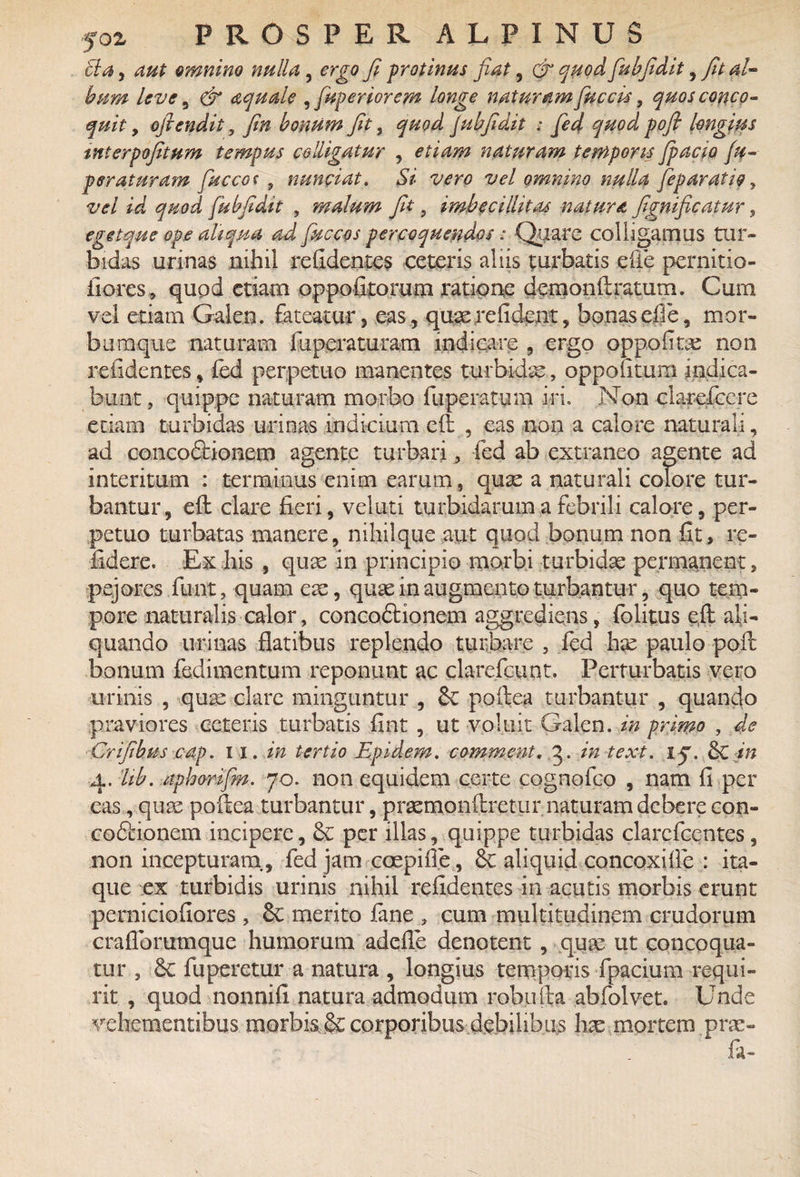 tla, aut omnino nulla ? ergo fi protinus fiat, dr quod fubfidit , fit al¬ bum leve 5 dr aquale , [apertorem longe naturam fuccis, quos conco¬ quit , ofiendit, fin bonum fit, 500^ gubfidit : fed quod pofi longius mterpofitum tempus colligatur , etiam naturam temporis jpacio (u- peraturam faccot 9 nunciat. Si vero vel omnino nulla feparatio, -z/^/ ^ 5/W fubfidit , malum fit, imbecillitas natura fignificatnr, egetque ope aliqua ad fuccos percoquendos: Quare colligamus tur¬ bidas urinas nihil relidentes ceteris aliis turbatis die pernitio- fiores, quod etiam oppofitorum ratione demonftratutn. Cum vel etiam Galen. fateatur, eas, quae re fi dent, bonas efie, mor- buraque naturam fuperaturam indicare , ergo oppofitx non relidentes, fed perpetuo manentes turbidas, oppoiitum indica¬ bunt , quippe naturam morbo fuperatum iri. Non clareficcre etiam turbidas urinas indicium eft , eas non a calore naturali, ad conco&ionem agente turbari fed ab extraneo agente ad interitum : terminus enim earum, quae a naturali colore tur¬ bantur, eft clare fieri, veluti turbidarum a febrili calore, per¬ petuo turbatas manere, nihilque aut quod bonum non fit, re¬ lidere. Ex his , quae in principio morbi turbidae permanent 2 pejores fiant, quam ex, quas in augmento turbantur, quo tem¬ pore naturalis calor, concoftionem aggrediens, folitus eft ali¬ quando urinas flatibus replendo turbare , fed has paulo poft bonum fedimentum reponunt ac clarefcunt. Perturbatis vero urinis , quas clare minguntur , <k poftea turbantur , quando praviores ceteris turbatis fint , ut voluit Galen. in primo , de Crifihus cap. w. in tertio Epidern. commeat. 3. in texi. 15. & in 4. lib. aphorifm. 70. non equidem certe cognofco , nam fi .per eas, qux poftea turbantur, prxmonftretiir naturam debere con- co&ionem incipere, 6e per illas, quippe turbidas clarcfcentes, non incepturam, fed jam coepi fi e, & aliquid concoxifie : ita¬ que ex turbidis urinis nihil relidentes in acutis morbis erunt pernicialiores , £c merito fane , cum multitudinem crudorum crafibrumque humorum adefie denotent, quas ut concoqua¬ tur , fuperctur a natura , longius temporis fpacium requi¬ rit , quod nonnift natura admodum robufta abfolvet. Unde vehementibus morbis, & corporibus debilibus hx mortem, prae¬ la-