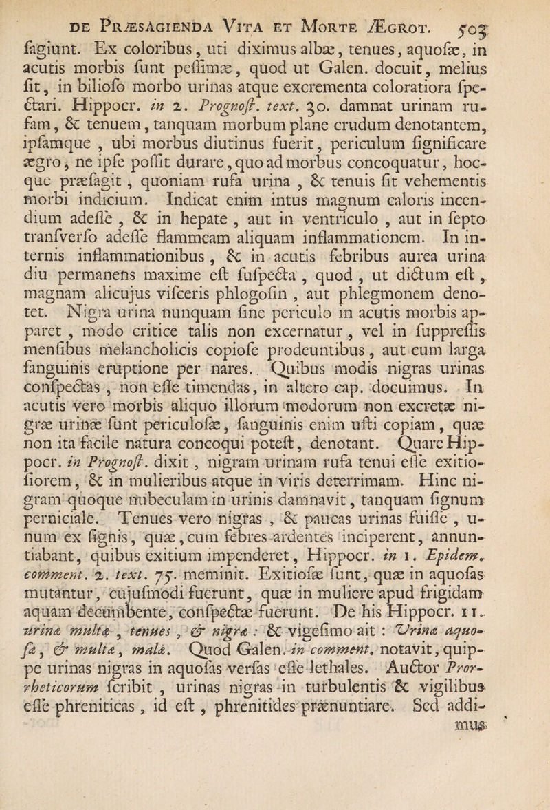 fagiunt. Ex coloribus , uti diximus albse, tenues, aquofae, in acutis morbis funt peflimas, quod ut Galcn. docuit, melius fit, in biliofo morbo urinas atque excrementa coloratiora fpe- ftari. Hippocr. in z. Prognofi. text. go. damnat urinam ru¬ fam, tenuem, tanquam morbum plane crudum denotantem, ipfamque , ubi morbus diutinus fuerit, periculum fignificare aegro, ne ipfe poffit durare, quo ad morbus concoquatur, hoc» que praefagit, quoniam rufa urina , tenuis fit vehementis morbi indicium. Indicat enim intus magnum caloris incen¬ dium adefle , 6c in hepate , aut in ventriculo , aut in fepto tranfverfo adeffe flammeam aliquam inflammationem. I11 in¬ ternis inflammationibus, &: in acutis febribus aurea urina diu permanens maxime efl; fufpedhi , quod , ut di&um efl , magnam alicujus vifceris phlogofin , aut phlegmonem deno¬ tet. Nigra urina nunquam fine periculo in acutis morbis ap¬ paret , modo critice talis non excernatur , vel in fuppreffis menfibus melancholicis copiofe prodeuntibus, aut cum larga fanguinis eruptione per nares.. Quibus modis nigras urinas confpedtas , non efle timendas, in altero cap. docuimus. In acutis vero morbis aliquo illorum modorum non excretae ni¬ grae urinae funt periculofae, fanguinis enim ulli copiam, quas non ita facile natura concoqui poteft, denotant. Quare Hip¬ pocr. in Prognofi. dixit , nigram urinam rufa tenui efle exitio- fiorem, 8c in mulieribus atque in viris deterrimam. Hinc ni¬ gram quoque nubeculam in urinis damnavit, tanquam lignum perniciale. Tenues vero nigras , ec paucas urinas fuifle , li¬ num ex fignis, quae,cum febres ardentes inciperent, annun¬ tiabant, quibus exitium impenderet, Hippocr. in 1. Epidem* eomment. z. text. 75*. meminit. Exitiofae funt, quae in aquofas mutantur, cujufmodi fuerunt, quae in muliere apud frigidam aquam decumbente, confpeftae fuerunt. De his Hippocr. it». urin& multet , tenues , & nigret: & vigefimo ait : ZJrin<z aquo- fi, & multet, malet. Quod Galen. in eomment, notavit, quip¬ pe urinas nigras in aquofas verfas efle lethales. Audtor Pror- rhsticorum feribit , urinas nigras in turbulentis & vigilibus efle phreniticas, id eft , phrenitides praenuntiare. Sed addi-