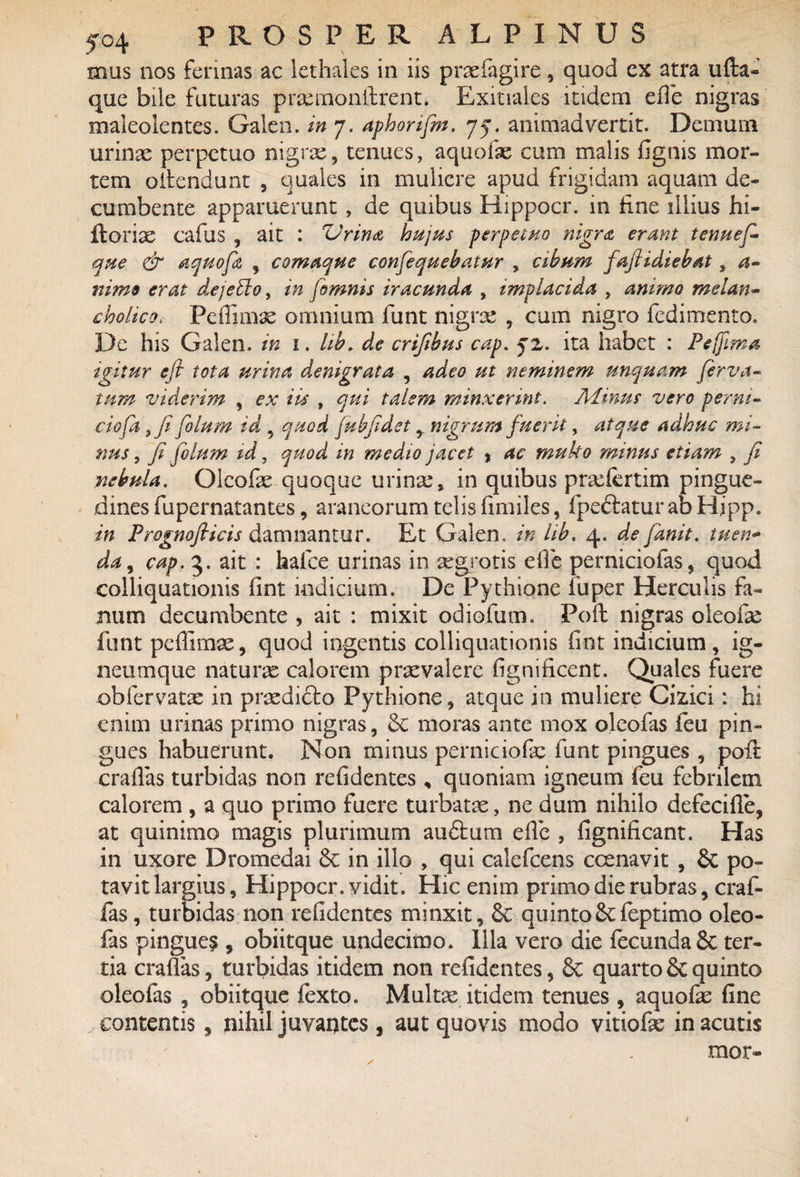 5°4 mus nos ferinas ac lethales in iis praefagire, quod ex atra ufta- que biie futuras praernonfirent. Exitiales itidem efie nigras maleolentes. Galen. in 7. aphorifm. 75. animadvertit. Demum urinae perpetuo nigrae, tenues, aquofae cum malis fignis mor¬ tem ofiendunt , quales in muliere apud frigidam aquam de¬ cumbente apparuerunt, de quibus Hippocr. in fine illius hi- florix cafiis , ait : 'Urina hujus perpetuo nigra erant tenuef- que & aquofz , comaque consequebatur , cibum faftidiebat, a- nimo erat dejeblo, in [omnis iracunda , implacida , animo melan¬ cholico, Fefiimae omnium lunt nigrae , cum nigro fedimento. De his Galen. in 1. hb. de crifibus cap. jz. ita habet : Pejfma igitur eft tota urina denigrata , adeo ut neminem unquam ferita¬ tum viderim , ex iis , qui talem minxerint. Minus vero per ni¬ do fa 7 fi folum id , quod jubfidet r nigrum fuerit, atque adhuc mi¬ nus , fi filum id, quod in medio jacet } ac muho minus etiam , fi nebula. Qlcofae quoque urinae, in quibus praefertim pingue¬ dines fupernatantes, araneorum telis fimiles, fpeftatur ab Hipp. in Prognofiicis damnantur. Et Galen. in lib. 4. de fdnit. tuen- da, cap. 5. ait : halce urinas in aegrotis efie perniciofas, quod colliquationis fint indicium. De Pythione fuper Herculis fa¬ num decumbente , ait : mixit odiofum. Poit nigras oleofe funt peffimae, quod ingentis colliquationis fint indicium , ig- neumque naturae calorem praevalere fignificent. Quales fuere obfervatae in praedi&o Pythione, atque in muliere Cizici: hi enim urinas primo nigras, & moras ante mox olcofas feu pin¬ gues habuerunt. Non minus perniciofae funt pingues , poil crafias turbidas non refidentes, quoniam igneum feu febrilem calorem , a quo primo fuere turbatae, ne dum nihilo defecifle, at quinimo magis plurimum audtum efie , fignificant. Has in uxore Dromedai 8c in illo , qui calefcens ccenavit , £c po¬ tavit largius, Hippocr. vidit. Hic enim primo die rubras, craf- fas, turbidas non refidentes minxit, quintoScfeptimo oleo- fas pingues , obiitque undecimo. Illa vero die fecunda 8c ter¬ tia crafias, turbidas itidem non refidentes, & quarto & quinto oleofas , obiitque fexto. Multae itidem tenues , aquofie fine contentis, nihil juvantes , aut quovis modo vitiofae in acutis mor-