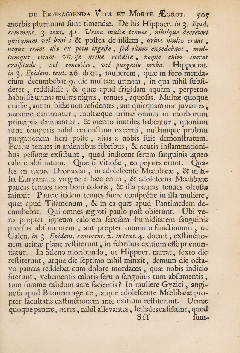 ■morbis plurimum ftmt timendae. De his Hippocr. in 3. Epid. comment. 3* textm A, I. 'Urina multa termes , nihilque decretori quicquam vel boni s Sc poftea de iififem , multa erant , neque erant illa ex potu ingeflo , excedebant, mul¬ tumque etiam vit^jja urina reddita , neque enim inerat crajjitudo , vel eoncoUio , vel purgatio proba. Hippocrat. in 3. Epidem. text. 26. dixit, mulierem, quae in foro menda¬ cium decumbebat 9. die multam urinam , in qua nihil fubfi- deret , reddidiiTe ; quae apud frigidam aquam , perpetuo habuifie urinas multas nigras, tenues, aquofas. Multae quoque craflae, aut turbidae non refidentes, aut quicquam non juvantes 9 maxime damnantur , multaeque urinae omnes in morborum principiis damnantur , & merito inutiles habentur , quoniam tunc temporis nihil concoftum excerni, nullamque probam purgationem fieri polle , alias a nobis fuit demonftratum* Paucae tenues in ardentibus febribus, 6c acutis inflammationi¬ bus pcftimae exfiftunt , quod indicent ferum fanguinis igneo calore abfumtum. Quae fi vitiofae , eo pejores erunt. Qua* les in uxore Dromedai , in adolefcente Moelibaeae , Sc in fi* lia Euryanaftis virgine : haec enim , & adolefcens Moelibaeae paucas tenues non boni coloris , 6c illa paucas tenues oleofas minxit. Paucae itidem tenues fuere confpedfcae in illa mulieres quae apud Tifamenum , in ea quae apud Pantimedem de¬ cumbebat. Qui omnes aegroti paulo poft obierunt. Ubi ve¬ ro propter igneum calorem ferofam humiditatem fanguinis prorfus abfumentem , aut propter omnium fundtionum , ut Galen. in 3. Epidem. comment. 2. intext.4. docuit, exftindtio- nem urinae plane reftiterunt, in febribus exitium efle praenun¬ tiatur. In Sileno moribundo, ut Hippocr. narrat, fexto die reftiterunt, atque die feptimo nihil minxit, demum die o6ta- vo paucas reddebat cum dolore mordaces , quae nobis indicio Fuerunt, vehementis caloris ferum fanguinis tum abfumentis f tum fumme calidum acre facientis ? I11 muliere Gyzici, angi» nofa apud Bitonem agente , atque adolefcente Moelibaeae pro¬ pter facultatis exftin&ionem ante exitium reftiterunt. Urinae quoque paucae, acres, nihil allevantes, lethales exfiftunt, quod S ff futn-