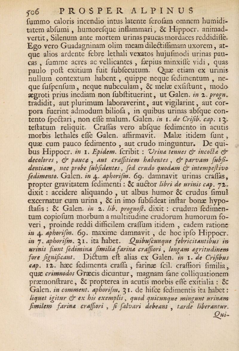 fummo caloris incendio intus latente ferofam omnem humidi- tatem abfumi, humorefque inflammari, £c Hippocr. animad¬ vertit, Silenum ante mortem urinas paucas mordaces reddidifle. Ego vero Guadagninam olim meam diledtiflimam uxorem, at¬ que alios ardente febre lethali vexatos hujufmodi urinas pau¬ cas , fumme acres ac vellicantes , faepius minxifle vidi, quas paulo poft exitium fuit fubfecutum. Quas etiam ex urinis nullum contextum habent , quippe neque fedirnentum , ne¬ que fufpenfum, neque nubeculam, 6c melae exfiftunt, modo aegroti prius inediam non fubftituerint, ut Galen. in z„ progn. tradidit, aut plurimum laboraverint, aut vigilarint, aut cor¬ pora fuerint admodum biliofa , in quibus urinas abfque con¬ tento fpeftari, non efle malum. Galen. in i. de Crijib. cap. 15. teftatum reliquit. Craflas vero abfque fedimento in acutis morbis lethales efle Galen. affirmavit. Malae itidem funt, quae cum pauco fedimento , aut crudo minguntur. De qui¬ bus Hippocr. in 1. Epidem. feribit : Vrina tenues & incotta & decolores , & pauc$ , aut crajfitiem habentes , & parvam fubfi- dentiam, nec probe fubfidentes, fed crudo quodam & intempeftivo fedimento. Galen. in 4. aphorifin. 69. damnavit urinas craflas, propter gravitatem fedimenti: &C audtor libri de urinis cap. 7z. dixit : accidere aliquando , ut albus humor 8c crudus fimul excernatur cum urina , & in imo fubfideat inftar bonae hypo- ilafis : 6c Galen. in z. lib. prognofi. dixit : crudum fedimen- tum copiofum morbum a multitudine crudorum humorum fo¬ veri , proinde reddi difficilem craflum itidem , eadem ratione in 4. aphorifin. 69. maxime damnavit , de hoc ipfo Hippocr» in 7. aphorifin. 51. ita habet. jQuibufcunque febricitantibus in minis fiunt fedimina fimiliafarina crajfori, longam agritudinem fore fignificant. Diftum eft alias ex Galen. in 1. de Crifibus cap. ix. haec fedimenta crafla , farinae fcil. crafliori fimilia, quae crimnodos Graecis dicuntur, magnam fane colliquationem praemonftrare, & propterea in acutis morbis efle exitialia : 6c Galen. in commcnt. aphorifin, 51. de hifce fedimentis ita habet: liquet igitur & ex his exemplisquod quicunque mingunt urinam fimilem farina craffiori , fi fialvari debeam , tarde liberantur.