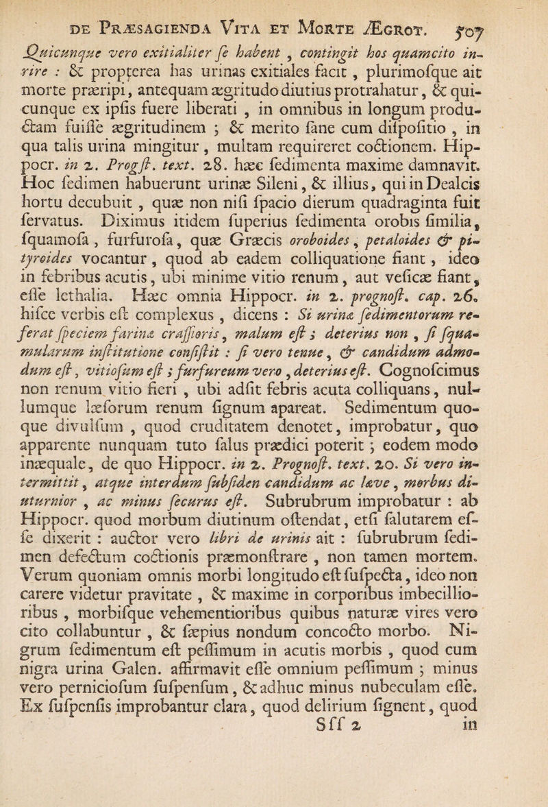 Quicunque vero exitialiter fe habent , contingit hos quam cito in- nre : propferea has urinas exitiales facit , plurimofque ait morte praeripi, antequam aegritudo diutius protrahatur, & qui¬ cunque ex ipfis fuere liberati , in omnibus in longum produ- £tam fuifle aegritudinem ; &; merito fane cum difpofitio , in qua talis urina mingitur , multam requireret coftionem. Hip- pocr. in z. Progfi. text. 28» haec fedimenta maxime damnavit. Hoc fedimen habuerunt urinae Sileni, & illius, quiinDealcis hortu decubuit , quae non nifi fpacio dierum quadraginta fuit fervatus. Diximus itidem fuperius fedimenta orobis fimilia* fquamofa , furfurofa, quae Graecis oroboides, petaloides & fi- tjreides vocantur, quod ab eadem colliquatione fiant, idea in febribus acutis, ubi minime vitio renum , aut veficae fiant$ efle lethalia. Ha;c omnia Hippocr. in z. prognofta cap. 26. hifce verbis eil complexus , dicens : Si urina fedimentorum re¬ ferat Jpeciem farina crajfioris, malum eft ; deterius non , fi fqua- mularum inftitutione confiftit : fi vero tenue, dr candidum admo¬ dum efi, vitiofum eft ; furfureum vero , deterius efi. Cognofcimus non renum vitio fieri , ubi adfit febris acuta colliquans, nul¬ lumque laefarum renum fignum apareat. Sedimentum quo¬ que divalium , quod cruditatem denotet, improbatur, quo apparente nunquam tuto falus praedici poterit, eodem modo inxquale, de quo Hippocr. in z. Prognojh text. 20. St vero in¬ termittit , atque interdum fubfiden candidum ac Uve, morbus di¬ uturnior , ac minus fe eurus efi. Subrubrum improbatur : ab Hippocr. quod morbum diutinum oftendat, etfi falutarem e fi¬ le dixerit : audtor vero libri de urinis ait : fubrubrum fedi¬ men defectum codtionis prasmonflrare , non tamen mortem. Verum quoniam omnis morbi longitudo eft fufpedta, ideo non carere videtur pravitate , & maxime in corporibus imbecillio¬ ribus , morbifque vehementioribus quibus naturae vires vero cito collabuntur , &C fepius nondum concodto morbo. Ni¬ grum fedimentum efi: peffimum in acutis morbis , quod cum nigra urina Galen. affirmavit efle omnium peffimum ; minus vero perniciofum i ui penium , 6e adhuc minus nubeculam efle. Ex fufpcnfis improbantur clara, quod delirium fignent, quod Sff z in