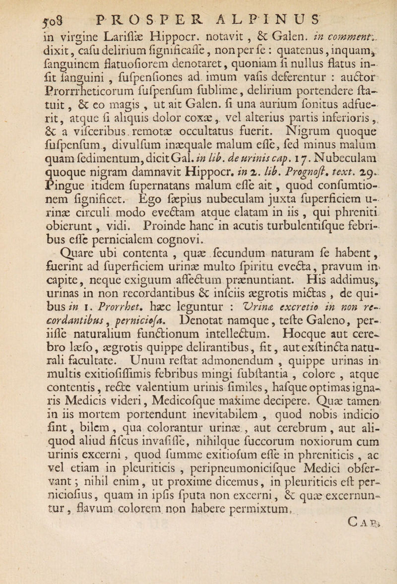 in virgine Lariflae Hippocr. notavit, Galen. in commenti. dixit, cafu delirium figmficaiTe, non per fe : quatenus, inquam* fanguinem flatuofiorem denotaret, quoniam ii nullus flatus in- fit fanguini , furpenflones ad imum vafis deferentur : audior Prorrrneticorum fufpenfum fublime, delirium portendere fta- tuit, 6e eo magis , ut ait Galen. fi una aurium fonitus adfue¬ rit, atque fi aliquis dolor coxae, vel alterius partis inferioris & a vifceribus. remotae occultatus fuerit. Nigrum quoque fufpenfum , divulfum inaequale malum efle, fed minus malum quam fedimentum, dicit Gal. in lib. de urinis cap. 17. Nubeculam quoque nigram damnavit Hippocr, in 2. lib. Prognoft, text. 29. Pingue itidem fupernatans malum efle ait, quod confumtio- nem fignificet. Ego faepius nubeculam juxta fuperficiem u- rinae circuli modo evedtam atque elatam in iis , qui phreniti obierunt, vidi. Proinde hanc in acutis turbulcntifque febri¬ bus efle pernicialem cognovi. Quare ubi contenta , quse fecundum naturam fe habent, fuerint ad fuperficiem urinae multo fpiritu evedta, pravum im capite, neque exiguum afledluin praenuntiant. His addimus, urinas in non recordantibus 8c infeiis aegrotis midtas , de qui¬ bus in 1. Prorrhet, haec leguntur : Vrma excretio in non re- cor dantibus, perniciofa. Denotat namque, tefte Galeno, per- iifle naturalium fundlionum intelledlum. Hocque aut cere¬ bro laefo, aegrotis quippe delirantibus, fit, autexflindtanatu¬ rali facultate. Unum reflat admonendum , quippe urinas in< multis exitiofiflimis febribus mingi fubflantia , colore , atque contentis, redbe valentium urinis fimiles, hafque optimas igna¬ ris Medicis videri, Medicofque makime decipere. Quae tamen in iis mortem portendunt inevitabilem , quod nobis indicio fint, bilem, qua colorantur urinae , aut cerebrum , aut ali¬ quod aliud fifcus invafifle, nihilque fuccorum noxiorum cum urinis excerni, quod fumme exitiofum efle in phreniticis , ac vel. etiam in pleuriticis , peripneumonicifque Medici obfer- vant; nihil enim , ut proxime dicemus, in pleuriticis eft per- niciofius, quam in ipfis fputa non excerni, fk quae excernun¬ tur, flavum colorem non habere permixtum, C a tu