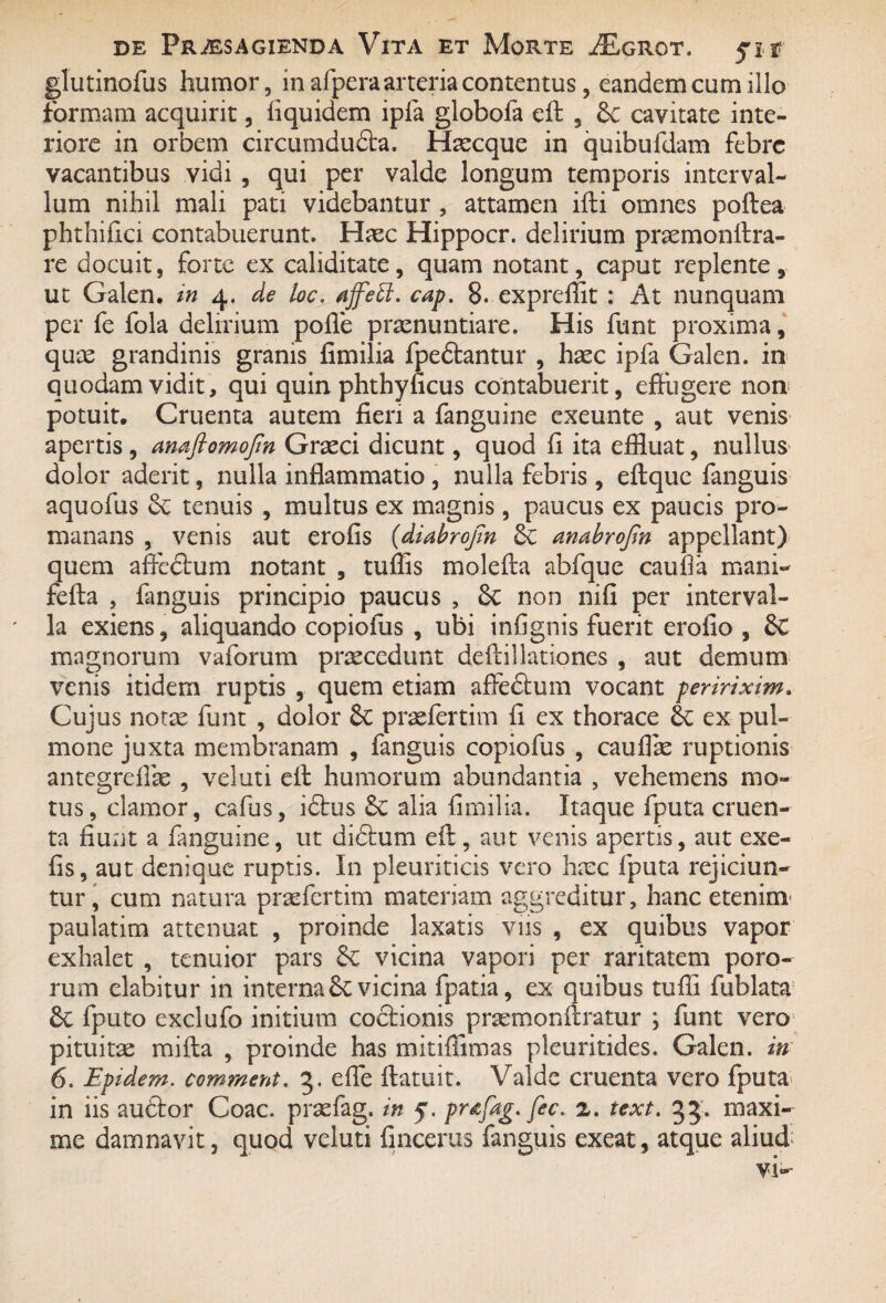 glutinofus humor, in afpera arteria contentus, eandem cum illo formam acquirit, fiquidem ipfa globofa eff , 6c cavitate inte¬ riore in orbem circumducta. Haecque in quibufdam febre vacantibus vidi , qui per valde longum temporis interval¬ lum nihil mali pati videbantur , attamen ifti omnes poftea phthifici contabuerunt. Haec Hippocr. delirium praemonltra- re docuit, forte ex caliditate, quam notant, caput replente, ut Galen. in 4. de loc. njfeEi. cap. 8. expreffit : At nunquam per fe fola delirium poffe praenuntiare. His funt proxima, quae grandinis granis fimilia fpedtantur , haec ipfa Galen. in quodam vidit, qui quin phthyficus contabuerit, effugere non potuit. Cruenta autem fieri a fanguine exeunte , aut venis apertis , anaflomojin Graeci dicunt, quod fi ita effluat, nullus dolor aderit, nulla inflammatio , nulla febris , eftque fanguis aquofus oc tenuis , multus ex magnis, paucus ex paucis pro- manans , venis aut erofis (diabrojin 6c ambrofin appellant) quem afledtum notant , tuffis molefta abfque caufla mani- fefta , fanguis principio paucus , &c non nifi per interval¬ la exiens, aliquando copiofus , ubi infignis fuerit erofio , Sc magnorum vaforum praecedunt deftillationes , aut demum venis itidem ruptis , quem etiam afledtum vocant peririxim> Cujus notae funt , dolor & praefcrtim fi ex thorace & ex pul¬ mone juxta membranam , fanguis copiofus , cauflte ruptionis antegrefias , veluti eff humorum abundantia , vehemens mo¬ tus, clamor, cafus, idtus Sc alia fimilia. Itaque fputa cruen¬ ta fiunt a fanguine, ut didtum eft, aut venis apertis, aut exe- fis, aut denique ruptis. In pleuriticis vero haec fputa rejiciun¬ tur, cum natura praefcrtim materiam aggreditur, hanc etenim paulatim attenuat , proinde laxatis viis , ex quibus vapor exhalet , tenuior pars & vicina vapori per raritatem poro- rum elabitur in interna vicina fpatia, ex quibus tuffi fublata 6c fputo exclufo initium coctionis praemonftratur ; funt vero pituitae mifta , proinde has mitiflimas pleuritides. Galen. in 6. Epidem. comment. 3. effe ftatuit. Valde cruenta vero fputa in iis auctor Coae, praefag. in 5. pr&fag. fec. 2. text. 33. maxi¬ me damnavit, quod veluti fincerus fanguis exeat, atque aliud
