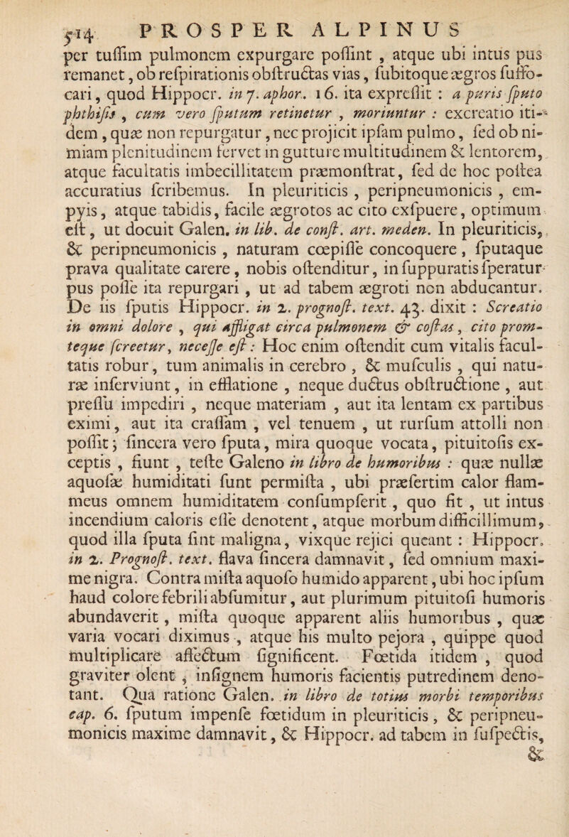 per tuffim pulmonem expurgare poffint , atque ubi intus pus remanet, ob refpirationis obftru&as vias, fubitoque segros fuffo- cari, quod Hippocr. in 7. aphor. 16. ita expreffit : a puris j'puto phthifo , cum vero [putum retinetur , moriuntur : excreatio iti-* dem , quae non repurgatur, nec projicit ipfam pulmo, fed ob ni¬ miam plenitudinem fervet in gutture multitudinem & lentorem, atque facultatis imbecillitatem prasmonftrat, fed de hoc poftea accuratius feribemus. In pleuriticis , peripneumonicis , em- pyis, atque tabidis, facile asgrotos ac cito exfpuere, optimum eit, ut docuit Galen. in lib. de confi. art. meden. In pleuriticis^ s 8c peripneumonicis , naturam coepi fle concoquere, fputaque prava qualitate carere, nobis oftenditur, infuppuratisfperatur pus polle ita repurgari , ut ad tabem aegroti nen abducantur. De iis fputis Hippocr. in 2. prognofi. text. 43. dixit : Serent io in omni dolore , qui Affligat circa pulmonem & cofias, cito prom- teque [creetur, necefle eft: Hoc enim oftendit cum vitalis facul¬ tatis robur, tum animalis in cerebro , 8c mufetilis , qui natu¬ rae inferviunt, in efflatione , neque duftus obftru£fcione , aut preflii impediri , neque materiam , aut ita lentam ex partibus eximi, aut ita craflam , vel tenuem , ut rurfum attolli non poflit \ fincera vero fputa, mira quoque vocata, pituitofis ex¬ ceptis , fiunt , tefte Galeno in libro de humoribus : qum nullas aquolae humiditati funt pcrmifta , ubi praefertim calor flam¬ meus omnem humiditatem confumpferit, quo fit , ut intus incendium caloris efle denotent, atque morbum difficillimum* quod illa fputa fint maligna, vixque rejici queant : Hippocr. in 2. Prognofl. text. flava fincera damnavit, fed omnium maxi¬ me nigra. Contra mifta aquofo humido apparent, ubi hoc ipfum haud colore febrili abfumitur, aut plurimum pituitofi humoris abundaverit, mifta quoque apparent aliis humoribus , quas varia vocari diximus , atque his multo pejora , quippe quod multiplicare afteftum fignificent. Foetida itidem , quod graviter olent , infignem humoris facientis putredinem deno¬ tant. Qua ratione Galen. in libro de totius morbi temporibus cap. 6. fputum impenfe foetidum in pleuriticis, 8c peripneu¬ monicis maxime damnavit, & Hippocr. ad tabem in fufpedtis.