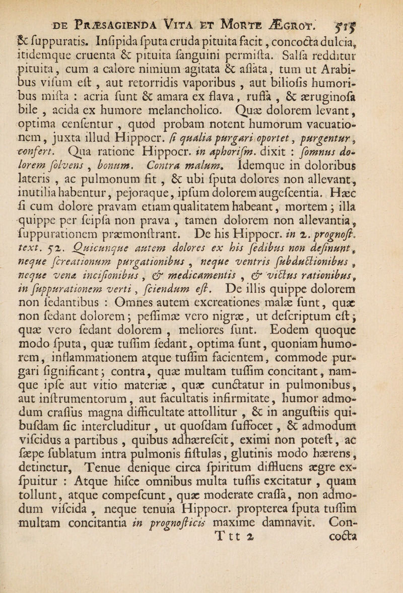 Sc fuppuratis. Infipida fputa cruda pituita facit, concocta dulcia^ itidemque cruenta & pituita fanguini permifta. Saifia redditur pituita, cum a calore nimium agitata allata, tum ut Arabi¬ bus vifum ei! , aut retorridis vaporibus , aut biliofis humori¬ bus miita : acria funt 6c amara ex flava, rufia , & aeruginofa bile , acida ex humore melancholico. Quae dolorem levant, optima cenfentur , quod probam notent humorum vacuatio- nem, juxta illud Hippocr. (i qualia purgari oportet, purgentur 5 confert. Qua ratione Hippocr. in aphorifm. dixit : fomnus do~ lorem folvens , bonum. Contra malum. Idemque in doloribus lateris , ac pulmonum fit , ubi fputa dolores non allevant , inutilia habentur, pejoraque, ipfum dolorem augefeentia. Haec fi cum dolore pravam etiam qualitatem habeant, mortem; illa quippe per feipfa non prava , tamen dolorem non allevantia , fuppurationem praemonftrant. De his Hippocr. in 2. prognofi. text. j2. Quicunque autem dolores ex his fedibus non definunt $ neque fcreationum purgationibus , neque ventris fubdubiionibus , neque vena, incijionibus , & medicamentis , & Vibius rationibus 9 in fuppurationem verti, fciendum efi. De illis quippe dolorem non fedantibus : Omnes autem excreationes malae funt, quae non fedant dolorem ; peflimae vero nigrae, ut deferiptum efi:; quae vero fedant dolorem , meliores funt. Eodem quoque modo fputa, quae tuffim fedant, optima funt, quoniam humo¬ rem , inflammationem atque tuffim facientem, commode pur¬ gari fignificant; contra, quae multam tuffim concitant, nam¬ que ipfe aut vitio materiae , quae cundtatur in pulmonibus, aut inftrumentorum, aut facultatis infirmitate, humor admo¬ dum crafius magna difficultate attollitur , 8c in anguftiis qui- bufdam fic intercluditur , ut quofdam fuffocet, 8c admodum vifeidus a partibus , quibus adhaerefeit, eximi non poteft, ac fepe fublatum intra pulmonis fiftulas, glutinis modo haerens, detinetur. Tenue denique circa fpiritum diffluens aegre ex- fpuitur : Atque hifce omnibus multa tuffis excitatur , quam tollunt, atque compefcunt, quae moderate crafla, non admo¬ dum vifeida , neque tenuia Hippocr. propterea fputa tuffim multam concitantia in prognoflicis maxime damnavit. Con» T 11 % cofta