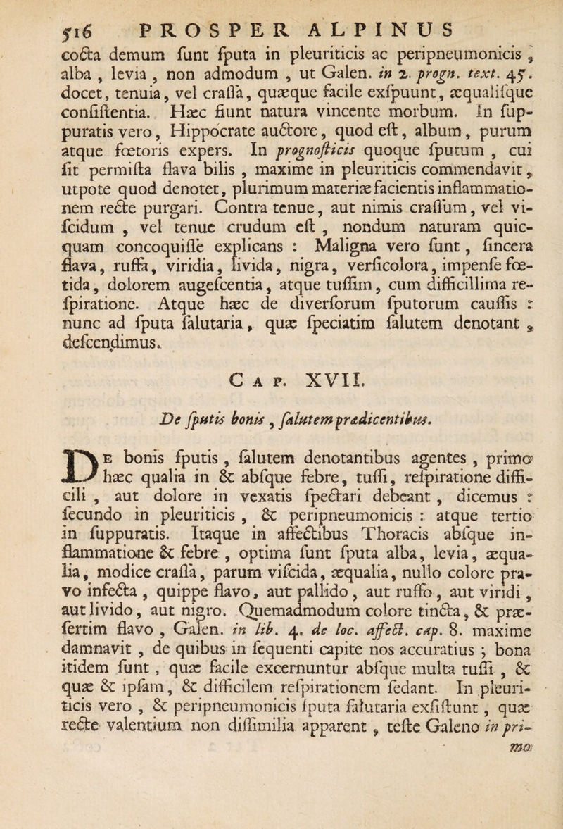 co£ta demum funt fputa in pleuriticis ac peripneumonicis 9 alba , levia , non admodum , ut Galen. in 2. progn. text. 45. docet, tenuia, vel crafla, quaeque facile exfpuunt, sequalifque confidentia. Haec fiunt natura vincente morbum. In fup- puratisvero, Hippocrate audbore, quodeft, album, purum atque foetoris expers. In prognofticis quoque {putum , cui iit permifta flava bilis , maxime in pleuriticis commendavit, utpote quod denotet, plurimum materiae facientis inflammatio¬ nem refte purgari. Contra tenue, aut nimis craflum, vel vi- fcidum , vel tenue crudum eft , nondum naturam quic- quam concoquifle explicans : Maligna vero funt, fincera flava, rufla, viridia, livida, nigra, verficolora, impenfe foe¬ tida , dolorem augefcentia, atque tuffim, cum difficillima re- fpirationc. Atque haec de diverforum fputorum cauffis : nunc ad fputa falutaria, quae fpeciatim falutem denotant defcendimus. C A F. XVII. De Jputis bonis , falutem prodicentibus. De bonis fputis, falutem denotantibus agentes , primo haec qualia in 8e abfque febre, tuffi, refpiratione diffi¬ cili , aut dolore in vexatis fpeftari debeant , dicemus t fecundo in pleuriticis , 6c peripneumonicis : atque tertio in fuppuratis. Itaque in affe£hbus Thoracis abfque in¬ flammatione & febre , optima funt fputa alba, levia, aequa¬ lia , modice crafla, parum vifeida, xqualia, nullo colore pra¬ vo infefta , quippe flavo, aut pallido , aut ruffo , aut viridi, aut livido, aut nigro. Quemadmodum colore tinfta, prx- fertim flavo , Galen. in lib. 4, de loc. ajfetl. cap. 8. maxime damnavit , de quibus in fequenti capite nos accuratius ; bona Itidem funt, qux facile excernuntur abfque multa tuffi , quae 8c ipfarn, & difficilem refpirationem fedant. In pleuri¬ ticis vero , Sc peripneumonicis fputa falutaria exfifiunt, qux refte valentium non diffimilia apparent, tefte Galeno in pri~ mm