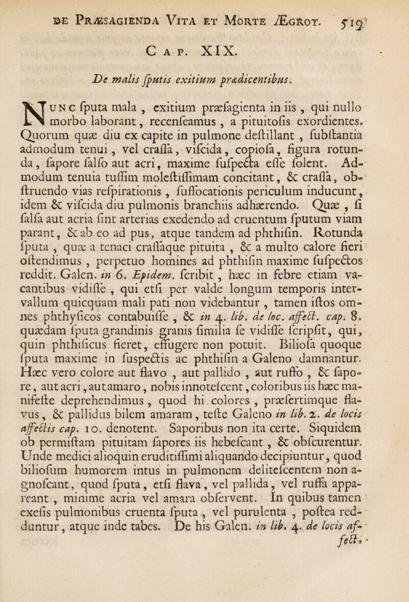 Cap. XIX, De malis /putis exitium prodicentibus a un c fputa mala , exitium prariagienta in iis , qui nullo morbo laborant, recenfeamus , a pituitofis exordientes. Quorum quas diu ex capite in pulmone deftillant , fubftantia admodum tenui, vel crafla , vifeida , copiofa , figura rotun¬ da , fapore lalfo aut acri, maxime fufpe&a efle folent. Ad¬ modum tenuia tufiim moleftiflimam concitant, & crafla, ob- ftruendo vias refpirationis , fuflbeationis periculum inducunt, idem & vifeida diu pulmonis branchiis adhaerendo. Quae , fi falfa aut acria fint arterias exedendo ad cruentum fputum viam parant, 8cab eo ad pus, atque tandem ad phthifin. Rotunda fputa , qux a tenaci craflaque pituita , 8c a multo calore fieri ofiendimus , perpetuo homines ad phthifin maxime fufpedfcos reddit. Galen. in 6. Epidem. feribit, haec in febre etiam va¬ cantibus vidifle , qui etfi per valde longum temporis inter¬ vallum quicquam mali pati non videbantur , tamen iftos om¬ nes phthyficos contabuiffe , & in 4. lib. de loc. ajfctt. cap. 8* quaedam fputa grandinis granis fimilia fe vidifle fcripfit, qui, quin phthificus fieret, effugere non potuit. Biliofa quoque fputa maxime in fuspe&is ac phthifin a Galeno damnantur. Haec vero colore aut flavo , aut pallido , aut rufio , 6c fapo¬ re, aut acri, aut amaro, nobis innotefeent, coloribus iis haec ma- nifefie deprehendimus, quod hi. colores , praefertimque fla¬ vus , Sc pallidus bilem amaram, tefie Galeno in lib. 2. de locis a/fettis cap. 10. denotent. Saporibus non ita certe. Siquidem ob permifiam pituitam fapores iis hebefeant , & obfcurentur. Unde medici alioquin eruditiflimi aliquando decipiuntur, quod biliofum humorem intus i.n pulmonem delitefcentem non a- gnofeant, quod fputa, etfi flava, vel pallida, vel ruffa appa¬ reant , minime acria vel amara obfervent. In quibus tamen exefis pulmonibus cruenta fputa , vel purulenta , poftea red¬ duntur , atque inde tabes. De his Galen. in lib. 4. de locis af- feU* *