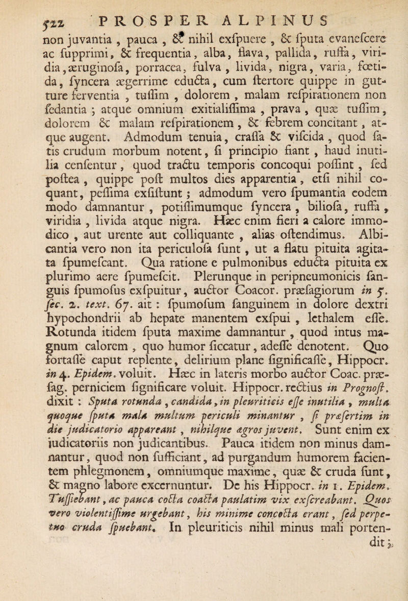 non juvantia , pauca , 6? nihil exfpuere , 6c fputa evanefcerc ac fupprimi, 8t frequentia, alba, flava, pallida, rufta, viri¬ dia, aeruginofa, porracea, fulva , livida, nigra, varia, foeti¬ da, fyncera aegerrime edudla, cum ftertore quippe in gut* ture ferventia , tuffim , dolorem , malam refpirationem non fedantia j atque omnium exitialiffima , prava , quae tuffim, dolorem Sc malam refpirationem , 8c febrem concitant s at¬ que augent. Admodum tenuia, craffa &c vifcida , quod fa¬ tis crudum morbum notent, fi principio fiant , haud inuti¬ lia cenfentur, quod tradtu temporis concoqui poffint , fed poftea , quippe poft: multos dies apparentia, etfi nihil co¬ quant, peffima exfiftunt; admodum vero fpumantia eodem modo damnantur , potiffimumque fyncera , biliofa, ruffa , viridia , livida atque nigra. Hsec enim fieri a calore immo¬ dico , aut urente aut colliquante , alias oftendimus. Albi¬ cantia vero non ita periculofa funt, ut a flatu pituita agita¬ ta fpumefcant. Qua ratione e pulmonibus edudla pituita ex plurimo aere fpumefcit. Plerunque in peripncumonicis fan- guis fpumofus exfpuitur, audior Coacor. praefagiorum in ^ fic. z. text. 67. ait: fpumofum fanguinem in dolore dextri hypochondrii ab hepate manentem cxfpui , lethalem efle. Rotunda itidem fputa maxime damnantur , quod intus ma¬ gnum calorem , quo humor ficcatur, adefle denotent. Quo fortaffie caput replente, delirium plane fignificafle, Hippocr. in 4. Epidem. voluit. Haec in lateris morbo audior Coae, prae- fag. perniciem fignificare voluit. Hippocr. redlius in Prognofi. dixit : Sputa rotunda , candida, in pleuriticis ejje inutilia , multa quoque fputa mala multum periculi minantur , fi pr&fertim in die judicatorio appareant, nihilque agros juvent. Sunt enim ex judicatoriis non judicantibus. Pauca itidem non minus dam¬ nantur , quod non fufficiant, ad purgandum humorem facien¬ tem phlegmonem, omniumque maxime, quas 6c cruda fiint, Sc magno labore excernuntur. De his Hippocr. in 1. Epidem. Suffiebant, ac pauca coEia coaEla paulatim vix exfereabant. Quos vero violentiffime urgebant, his minime concoUa erant, fed perpe- tuo cruda fpuebant, In pleuriticis nihil minus mali porten¬ dit *