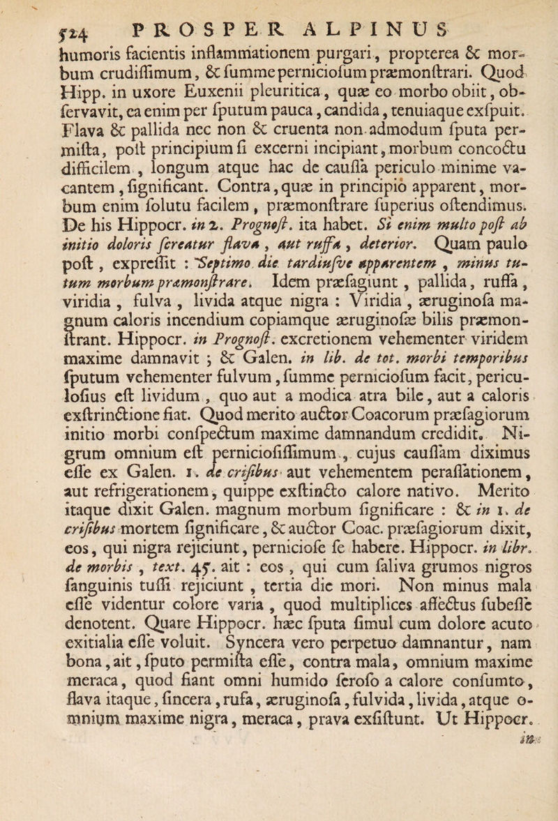 humoris facientis inflammationem purgari, propterea Sc mor¬ bum crudiffimum, & fumme perniciofum prasmonftrari. Quod Hipp. in uxore Euxenii pleuritica , quae eo morbo obiit, ob* fervavit, caenim per fputum pauca, candida, tenuiaqueexfpuit. Flava 6c pallida nec non 6c cruenta non admodum fputa per- rnifta, poli principium fi excerni incipiant, morbum concodlu difficilem , longum atque hac de caufla periculo minime va¬ cantem , fignificant. Contra, quae in principio apparent, mor¬ bum enim folutu facilem , praemonftrare fuperius oftendimus. De his Hippocr. in 2. Prognoft. ita habet. Si enim multo pofi ab initio doloris fcreatur flava , aut rujfa , deterior. Quarn paulo poft , exprcffit : “Septimo die tardiu/ve apparentem , minus tu¬ tum morbum pr&monftrare* Idem praefagiunt , pallida, rufla , viridia , fulva , livida atque nigra ; Viridia , aeruginofa ma¬ gnum caloris incendium copiamque aeruginofae bilis praemon- ftrant. Hippocr. in Prognoft. excretionem vehementer viridem maxime damnavit ; 6c Galen. in lib. de tot. morbi temporibus fputum vehementer fulvum,fumme permciofum facit, pericu- lofius eft lividum , quo aut a modica atra bile, aut a caloris exftrindlione fiat. Quod merito audior Coacorum praefagiorum initio morbi confpedlum maxime damnandum credidit. Ni¬ grum omnium eft perniciofiffimum , cujus cauflam diximus efle ex Galen. i . de crifibus aut vehementem peraflationem, aut refrigerationem, quippe exftindto calore nativo. Merito itaque dixit Galen. magnum morbum fignificare : & in u de crifibus mortem fignificare, 6c audior Coae, praefagiorum dixit, eos, qui nigra rejiciunt, perniciofe fe habere. Hippocr. in libr. de morbis , text. 45*. ait : eos , qui cum faliva grumos nigros fanguinis tufli rejiciunt , tertia dic mori. Non minus mala die videntur colore varia, quod multiplices affedlus fubefl e denotent. Qiare Hippocr. haec fputa fimul cum dolore acuto exitialia efle voluit. Syncera vero perpetuo damnantur, nam bona, ait, fputo permuta efle, contra mala, omnium maxime meraca, quod fiant omni humido ferofo a calore confumto, flava itaque, fincera, rufa, xruginofa, fulvida, livida, atque e- mnium maxime nigra, meraca, prava exfiftunt, Ut Hippocr 0