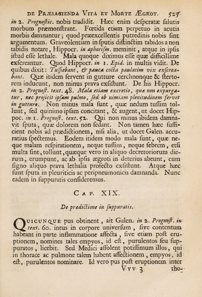 in 2. Prognoflic. nobis tradidit. Hxc enim defperatas falutis morbum pramonftrant. Fcetida etiam perpetuo in acutis morbis damnantur; quod prseexcellentis putredinis nobis fint argumentum. Graveolentiam infputis diftindtim tabidos a non tabidis notare, Hippocr. in aphorifm. meminit, atque in ipfis illud efle lethale. Mala quoque diximus efle quae difficillime exfereantur. Quod Hippocr. in i. Epid. in multis vidit. De quibus dixit: Eu fiebant , & pauca catta paulatim vix ex fert a» bant. Qua* itidem fervent in gutture cerchnonque Sc 11 er to¬ re m inducunt, non minus prava exfiftunt. De his Hippocr, in 2. Prognoft. text. 48. Mala etiam ex cretio, qua non expurga- tur, nec projicit ipfam pulmo, fed ob nimiam plenitudinem fervet in gutturi. Non minus mala funt , quae nedum tuffim tol¬ lunt, fed quinimoipfam concitant, Se augent,ut docet Hip- poc. in 1. Prognofttext. 52. Qui non minus ibidem damna¬ vit fputa, quas dolorem non fedant. Non tamen haec fuffi- cient nobis ad praedictionem, nifi alia, ut docet Galen. accu* ratius fpeSlemus. Eodem itidem modo mala funt, quae ne¬ que malam refpirationcm, neque tuffim, neque febrem, etfi multa fint,tollunt,quaeque vero in aliquo decretoriorum die¬ rum, erumpunt, ac ab ipfis aegroti in deterius abeunt, cum figno aliquo prava lethalia profedlo exfillunt. Atque haec funt fputa in pleuriticis ac peripneumonicis damnanda. Nunc eadem in fuppuratis confideremus.. C A P. XIX. De pradittione in fuppuratis. Quicunqjje pus obtinent, ait Galen. in 2. Progrtofi. in text. 60. intus in corpore univerfum , five contentum habeant in parte inflammatione afleSba , five etiam poft eru¬ ptionem , nomines tales empyos, id eft, purulentos feu fup- puratos , licebit. Sed Medici aflblent potiflimum illos, qui in thorace ac pulmone talem habent affeblionem , empyos, id eft, purulentos nominare. Id vero pus poft eruptionem inter
