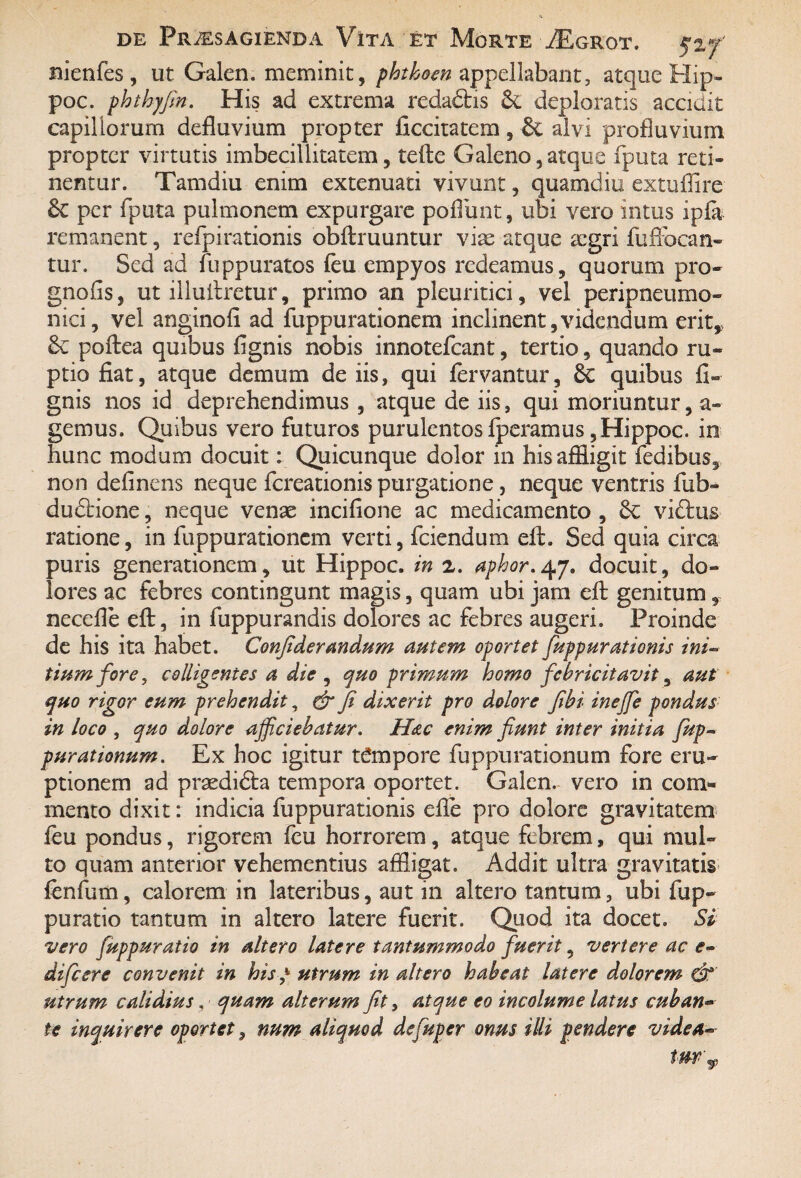 nienfes , ut Galen. meminit, phthoen appellabant, atque Hip- poc. phthyfin. His ad extrema reda£tis &. deploratis accidit capillorum defluvium propter ficcitatem , & alvi profluvium propter virtutis imbecillitatem, tefte Galeno,atque fputa reti¬ nentur. Tamdiu enim extenuati vivunt, quamdiu extuflire &c per fputa pulmonem expurgare poliunt, ubi vero intus ipfa remanent, refpirationis obftruuntur vias atque asgri fufibcan- tur. Sed ad fuppuratos feu empyos redeamus, quorum pro- gnofis, ut illuAretur, primo an pleuritici, vel peripneumo» nici, vel anginofi ad fuppurationem inclinent,videndum erit, 6c poftea quibus lignis nobis innotefcant, tertio, quando ru¬ ptio fiat, atque demum de iis, qui fervantur, quibus li¬ gnis nos id deprehendimus , atque de iis, qui moriuntur, a- gemus. Quibus vero futuros purulentos fperamus ,Hippoc. in hunc modum docuit: Quicunque dolor in his affligit fedibus, non delinens neque fcreationis purgatione, neque ventris fub~ dudtione, neque vente incifione ac medicamento , 8c viftus ratione, in fuppurationem verti, fciendum elt. Sed quia circa puris generationem, ut Hippoc. in z. aphor.^j. docuit, do¬ lores ac febres contingunt magis, quam ubi jam eft genitum necefle eft, in fuppurandis dolores ac febres augeri. Proinde de his ita habet. Confiderandum autem oportet fuppurationis ini- tium fore, colligentes a die , quo primum homo febricitavit, aut quo rigor eum prehendit, & fi dixerit pro dolore fibi inejfe pondus in loco , quo dolore afficiebatur. Hac enim fiunt inter initia fiup- purationum. Ex hoc igitur tempore fuppurationum fore eru¬ ptionem ad prasdidta tempora oportet. Galen. vero in com¬ mento dixit: indicia fuppurationis efle pro dolore gravitatem feu pondus, rigorem leu horrorem, atque febrem, qui mul¬ to quam anterior vehementius affligat. Addit ultra gravitatis fenfum, calorem in lateribus, aut in altero tantum, ubi fup- puratio tantum in altero latere fuerit. Quod ita docet. Si vero fiuppuratio in altero latere tantummodo fiuerit, vertere ac e- dificere convenit in his y utrum in altero habeat latere dolorem utrum calidius, quam alterum fit, atque eo incolume latus cuban¬ te inquirere oportet, nnm aliquod defuper onus illi pendere vide a--