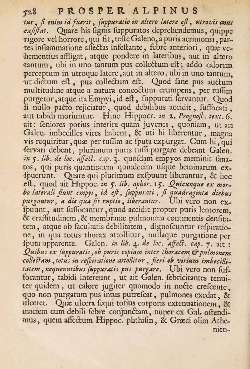 tur, fi enim id fuerit, fuppuratio in altero Utere efi7 atro vis onus exfiftat. Quare his fignis fuppuratos deprehendemus, quippe rigore vel horrore, qui fit , tefte Galeno, a puris acrimonia, par¬ tes inflammatione afteftas infeftante, febre anteriori, quae ve¬ hementius affligat, atque pondere in lateribus, aut in altero tantum, ubi in uno tantum pus colleftum eft ; addo calorem perceptum in utroque latere,aut in altero, ubi in uno tantum, ut didtum eft , pus colle&um eft. Quod fane pus audhim multitudine atque a natura concodlum erumpens, per tuffim purgetur, atque ita Empyi, id eft, fuppurati fervantur. Quod ii nullo pafto rejiciatur, quod debilibus accidit, fuffbcati, aut tabidi moriuntur. Hinc Hippocr. in z, Prognoft. text.6. ait: feniores potius interire quam juvenes , quoniam, ut ait* Galen. imbecilles vires habent, 6c uti hi liberentur, magna vis requiritur, quae per tuflim ac iputa expurgat. Cum hi, qui fervari debent, plurimum puris tuffi purgare debeant Galen. in y. lib. de loc. ajfeB. cap.%. quofdam empyos meminit lana¬ tos , qui puris quantitatem quindecim ufque heminarum ex- fpuerunt. Quare qui plurimum exfpuunt liberantur, hoc eft, quod ait Hippoc. in y. lib. aphor. jy. Quicunque ex mor¬ bo laterali fiunt empyi, id efi, fuppurati , fi quadraginta diebus purgantur, a die qua fit ruptio, liberantur. Ubi vero non ex¬ fpuunt, aut fuftbcantur ,quod accidit propter puris lentorem, 6e craffitudinem, membranae pulmonem continentis denfita- tem, atque ob facultatis debilitatem, dignofeuntur refpiratio- ne, in qua totus thorax attollitur, nullaque purgatione per fiputa apparente. Galen. in lib. 4. de loc. ajfett. cap. 7. ait : Quibus ex fuppuratis, ob puris copiam inter thoracem, & pulmonem collcElam , totus in refpiratione attollitur, fieri ob virium imbecilli¬ tatem , nequeuntibus fuppuratis pus purgare. Ubi vero non fuf- focantur, tabidi intereunt , ut ait Galen. febricitantes tenui¬ ter quidem , ut calore jugiter quomodo in nofte crefcente, quo non purgatum pus intus putrefeat, pulmones exedat, &; ulceret. Quae ulcera fequi totius corporis extenuationem, 6c maciem cum debili febre conjundtam, nuper ex Gal. oftendi- mus, quem affedum Hippoc. phthifin , & Graeci olim Athe-