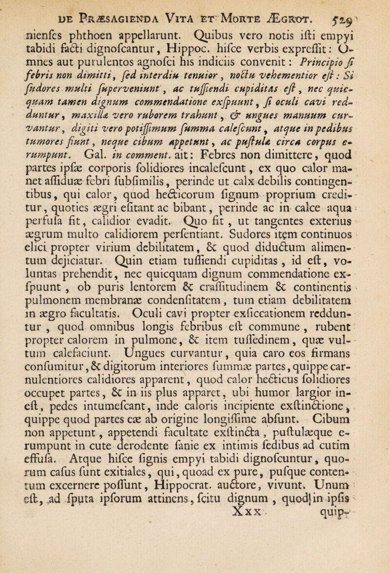 rjienfes phthoen appellarunt. Quibus vero notis ifti empyi tabidi fa£ti dignofcantur, Hippoc. hifce verbis expreffit: <J~ mnes aut purulentos agnofci his indiciis convenit: Principio fi febris non dimitti, fed inter diu tenuior , noUu vehementior eft: Si fudores multi fuper veniunt, ac tuffiendi cupiditas eft, nec quie- quam tamen dignum commendatione exfpuunt, fi oculi cavi red¬ duntur, maxilla vero ruborem trahunt& ungues manuum cur¬ vantur , digiti vero potiffmum fsimma calefiunt , atque in pedibus tumores fiunt, neque cibum appetunt, ac pufiuU circa corpus e- rumpunt. Gal. in comment. ait: Febres non dimittere, quod partes ipfae corporis folidiores incalefcunt, ex quo calor ma¬ net affiduae febri fubfimilis, perinde ut calx debilis contingen¬ tibus, qui calor, quod he&icorum lignum proprium credi-- tur, quoties aegri efitant ac bibant, perinde ac in calce aqua * perfufa fit, calidior evadit. Quo fit , ut tangentes exterius aegrum multo calidiorem perfentiant. Sudores item continuos elici propter virium debilitatem, quod didu&um alimen¬ tum dejiciatur. Quin etiam tuffiendi cupiditas , id eft, vo¬ luntas prehendit, nec quicquam dignum commendatione ex¬ fpuunt , ob puris lentorem craffitudinem & continentis pulmonem membranae condenfitatem, tum etiam debilitatem in aegro facultatis. Oculi cavi propter exficeationem reddun¬ tur , quod omnibus longis febribus eft commune, rubent propter calorem in pulmone, & item tufiedinem, quae vul¬ tum calefaciunt. Ungues curvantur, quia caro eos firmans confumitur ,5c digitorum interiores fummae partes, quippe car¬ nulentiores calidiores apparent, quod calor hefticus folidiores occupet partes, in iis plus apparet, ubi humor largior in- eft, pedes intumefcant, inde caloris incipiente exftinftione, quippe quod partes eae ab origine longiffime abfunt. Cibum non appetunt, appetendi facultate exftin£fca ? puftulaeque e- rumpunt in cute derodente faoie ex intimis fedibus ad cutim effufa. Atque hifce fignis empyi tabidi dignofcuntur, quo¬ rum cafus funt exitiales, qui,quoad ex pure, pufque conten* tum excernere poffunt, Hippocrat. auftore, vivunt. Unum eft,,ad fputa ipforum attinens, fcitu dignum , quodjin ipfis Xxx quipT'