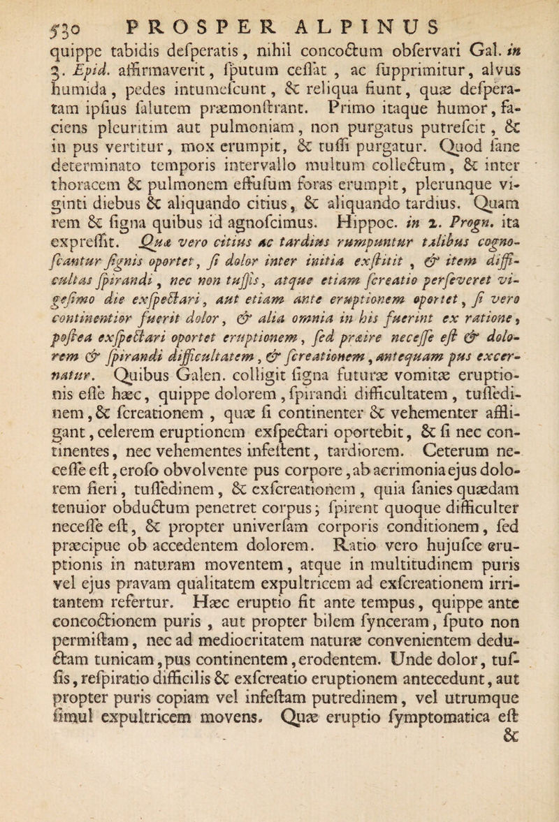 quippe tabidis defperatis, nihil conco&um obfervari Gal. in 3. Epid. affirmaverit, fputum cefiat , ac fupprimitur, alvus humida , pedes intumefcunt, & reliqua fiunt, quae defpera- tam ipfius ia lutem praemonftrant. Primo itaque humor, fa« ciens plcuritim aut pulmoniam, non purgatus putrefcit, 6c in pus vertitur, mox erumpit, & tuffi purgatur. Quod lane determinato temporis intervallo multum eolle&um, & inter thoracem 8c pulmonem effufum foras erumpit, plerunque vi- ginti diebus aliquando citius, aliquando tardius. Quam rem iigna quibus id agnofcimus. Hippoc. in 2. Progn. ita expreffit. Qua vero citius ac tardius rumpuntur talibus cogno- fcanturfignis oportet, fi dolor inter initia exft it it , & item diffi¬ cultas fpirandi , nec non tuffis, atque etiam [creatio perfeveret vi¬ ge fimo die exfpeElari, aut etiam ante eruptionem oportet, fi vero continentior fuerit dolor, & alia omnia in his fuerint ex ratione s poftea exjpextari oportet eruptionem, fed praire neceffe efl & dolo¬ rem & fpirandi difficultatem, & [creationem, antequam pus excer¬ natur. Quibus Galen. colligit ligna futuras vomitae eruptio¬ nis e fle haec, quippe dolorem , fpirandi difficultatem, tuffcdi- nem, dc fcreationem , quas fi continenter 8c vehementer affli¬ gant , celerem eruptionem exfpedtari oportebit, Sc fi nec con¬ tinentes, nec vehementes infeilent, tardiorem. Ceterum ne¬ ce fle efl, erofo obvolvente pus corpore, ab acrimonia ejus dolo¬ rem fieri, tufledinem, £c cxfcreationem , quia fanies quaedam tenuior obdudtum penetret corpus; fpirent quoque difficulter necefle eft, Sc propter univerfam corporis conditionem, fed praecipue ob accedentem dolorem. Ratio vero hujufce eru¬ ptionis in naturam moventem, atque in multitudinem puris vel ejus pravam qualitatem expultricem ad exfereationem irri¬ tantem refertur. Hasc eruptio fit ante tempus, quippe ante concodlionem puris , aut propter bilem fynceram, fputo non permiftam, nec ad mediocritatem naturas convenientem dedu- ftam tunicam,pus continentem,erodentem. Unde dolor, tuf¬ fis, refpiratio difficilis Sc exfereatio emptionem antecedunt, aut propter puris copiam vel infeftam putredinem, vel utrumque fimul expultricem movens. Quas eruptio fymptomatica eft &