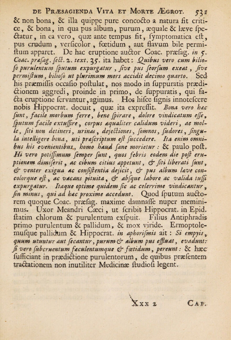 & non bona, &: illa quippe pure concoCto a natura fit criti¬ ce , & bona, in qua pus album, purum, aequale 6c laeve fpe» Ctatur, in ea vero, quas ante tempus fit, fymptomatica eft, pus crudum , verficolor , foetidum , aut flavum bile permi- ftum apparet. De hac eruptione auCtor Coae, prasfag. in Coae, prafag. feffi. 2. text. jjr. ita habet: Quibus vero cum bilio- fio purulentum fputum expurgatur , Jlve pus fiorfum exeat , feve permifium 3 bilio fi ut plurimum mors accidit decimo quarto. Sed his praemiflis occafio poftulat, nos modo in fuppuratis praedi¬ ctionem aggredi, proinde in primo, de fuppuratis, qui fa- £ta eruptione fervantur,agimus. Hos hifce fignis innotefeere nobis Hippocrat. docuit, quae ita expreflit. Bona vero hac fiunt, facile morbum ferre, bene fiirare, dolore vindicatum ejfie9 fputum facile extuffire, corpus aqualiter calidum videri, ac mol¬ le , feti non detineri, urinas , dejectiones, fiomnos, fiudores, fingu- la intelligere bona, uti praficriptum eft fiuccedere. Ita enim omni¬ bus his evenientibushomo haud Jane morietur : &C paulo pofh Hi vero potijjimnm fiemper fiunt, quos febris eodem die pofl eru¬ ptionem dimifierit, ac cibum citius appetunt, & feti liberati fiunt 9 & venter exigua ac confeftentia dejicit, & pus album Uve con- colorque eft, ac vacans pituita, & abfique labore ac valida tufii expurgatur. Itaque optime quidem fic ac celerrime vindicantur, fen minus, qui ad hac proxime accedunt. Quod fputum au£to- rem quoque Coae, praefag. maxime damnafle nuper memini¬ mus, Uxor Meandri Caeci, ut fcnbit Hippocrat. in Epid» ftatim chlorum & purulentum exfpuit. Filius Antiphradis primo purulentum pallidum, 8c mox viride. Ermoptole- mufque pallidum 8c Hippocrat. in aphorifimis ait : Si empyis % quum utuntur aut fiecantur, purum & album pus effiuat, evadunt: fi vero fiubcruentum faculentumque & foetidum, pereunt: &C haec fuftkiant in praediCtione purulentorum, de quibus praefentem tractationem non inutiliter Medicinas ftudiofi legent» % Caf,