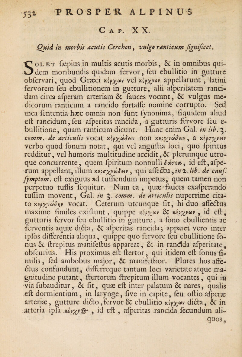VJ C A p* X X. Quid in morbis acutis Cerchon, vulgo ranticum jignificet. Solet fepius in multis acutis morbis, & in omnibus qui¬ dem moribundis quidam fervor, feu ebullitio in gutture obfervari, quod Grasci vel aep^vov appellarunt ,'latini fervorem feu ebullitionem in gutture, alii afperitatem ranci¬ dam circa afperam arteriam &: fauces vocant, Sc vulgus me¬ dicorum ranticum a rancido fortalfe nomine corrupto. Sed mea fententia haec omnia non funt fynonima, fiquidem aliud eft rancidum,feu afperitas rancida, a gutturis fervore feu e- bullitione, quam ranticum dicunt. Hanc enim Gal. in Itb. 3. comm. de articulis vocat xipp/wctav non , a Kzp<r%vetv verbo quod fonum notat, qui vel anguftia loci, quo fpintus redditur, vel humoris multitudine accidit,& plerumque utro¬ que concurrente, quem fpiritum nonnulli JWs#, id eft,afpe- rum appellant, illum xejxrxvufetv, qui affedtu, inz.lib. de cauf fymptom. eft exiguus ad tufliendum impetus, quem tamen non perpetuo tuffis fequitur. Nam ea , quae fauces exafperando tuflim movent, Gal. in 5. comm. de articulis nuperrime cita¬ to jts-p^vw^v vocat. Ceterum utcunque fit, hi duo affedtus maxime fimiles exiftunt, quippe jtlp^wv & x.ip%va)v , id eft, gutturis fervor feu ebullitio in gutture, a fono ebullientis ac ferventis aquae didla, afperitas rancida ; appaict vero inter ipfos differentia aliqua, quippe quo fervore feu ebullitione fo- nus 6c ftrepitus manifeftus appareat, &C in randda afperitate, obfcurius. His proximus eft ftertor, qui itidem eft fonus fi- milis, fed ambobus major, & manifeftior. Plures hos affe¬ ctus confundunt, differreque tantum loci varietate atque ma¬ gnitudine putant, ftertorem ftrepitum illum vocantes, qui in via fubauditur, &C fit, quae eft inter palatum & nares, qualis eft dormientium, in larynge, fi ve in capite, feu oftio afperae arteriae, gutture didto,fervor & ebullitio tUpxuv didla, 6c in arteria ipfa , ici eft , afperitas rancida fecundum ali~ quos s