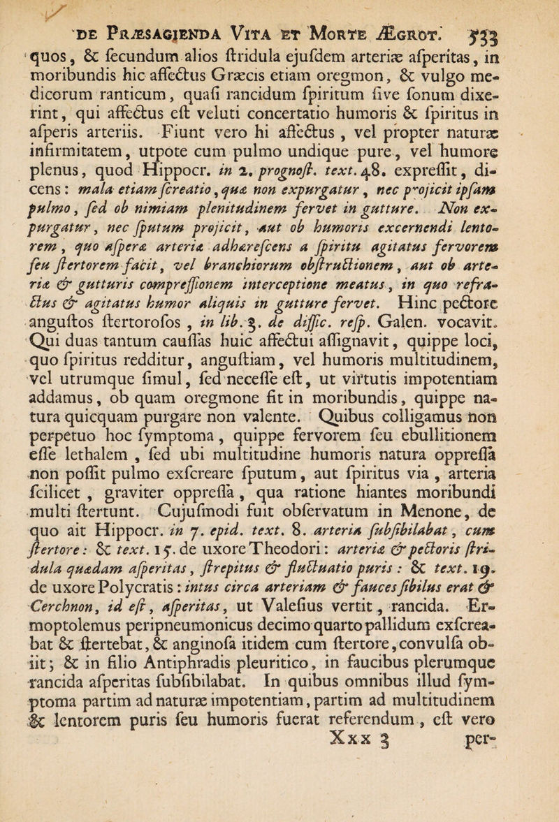 quos, 6c fecundum alios ftridula ejufdem arteria afperitas, in moribundis hic affedtus Graecis etiam oregmon, vulgo me« dicorum ranticum, quafi rancidum fpiritum live fonum dixe¬ rint , qui affedlus eft veluti concertatio humoris St fpiritus in afperis arteriis. Fiunt vero hi affeftus , vel propter naturx infirmitatem, utpote cum pulmo undique pure, vel humore plenus, quod Hippocr. in 2. prognofi. text. 48. expreffit, di¬ cens : mala etiam jcreatio, qua non expurgatur, nec projicit ipfam pulmo, fed ob nimiam plenitudinem fervet in gutture. Non ex~ purgatur, nec /putum projicit, aut ob humoris excernendi lento« rem , quo afpera arteria, adharefcens a fpiritu agitatus fervorem feu fiertorem facit, vel branehicrum obfiruElionem , aut oh arte- ria & gutturis compreffionem 'interceptione meatus, in quo refra~ Eius & agitatus humor aliquis in gutture fervet. Hinc pedtore anguftos ftertorofos , in lib.§. de dijfic. refp. Galen. vocavit. Qui duas tantum caudas huic affedtui affignavit, quippe loci, quo fpiritus redditur, anguftiam, vel humoris multitudinem, vel utrumque fimul, fed neceffe eft, ut virtutis impotentiam addamus, ob quam oregmone fit in moribundis, quippe na® tura quicquam purgare non valente. Quibus colligamus non perpetuo hoc fymptoma, quippe fervorem feu ebullitionem effe lethalem , fed ubi multitudine humoris natura opprefla non poflit pulmo exfcreare fputum, aut fpiritus via , arteria fcilicet , graviter opprefla , qua ratione hiantes moribundi multi ftertunt. Cujufmodi fuit obfervatum in Menone, de quo ait Hippocr. in 7. epid. text. 8. arteria fubfihilahat, cum fiertore: Se text. iy. de uxore Theodori: arteria &peEloris dula quadam afperitas, flrepitus & fluEluatio puris : St text. de uxore Polycratis : intus circa arteriam & fauces fibilus erat & Cerchnon, id eft, afperitas, ut Valefius vertit, rancida. Er- moptolemus peripneumonicus decimo quarto pallidum exfcrea- bat St ftertebat, St anginofa itidem cum fiertore,convulfa ob¬ iit; St in filio Antiphradis pleuritico, in faucibus plerumque rancida afperitas fubfibilabat. In quibus omnibus illud fym¬ ptoma partim ad naturx impotentiam, partitn ad multitudinem :& lentorem puris feu humoris fuerat referendumeft vero