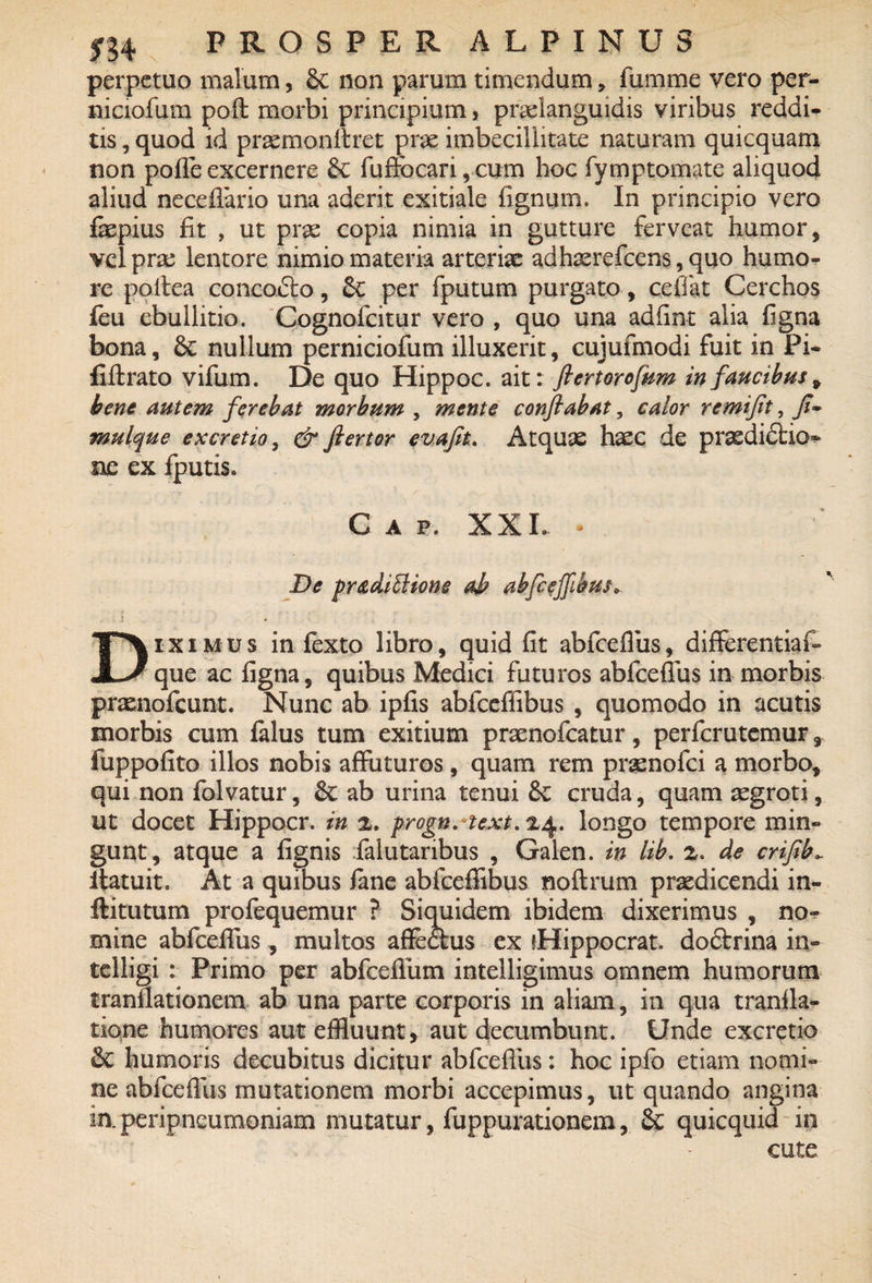 perpetuo malum, Sc non parum timendum, fumme vero per- niciofum poft morbi principium, praelanguidis viribus reddi¬ tis , quod id praemonitret prae imbecillitate naturam quicquam non pofle excernere &c fuftbcari,cum hoc fymptomate aliquod aliud neceflario una aderit exitiale fignum. In principio vero fepius fit , ut prae copia nimia in gutture ferveat humor, vel prae lentore nimio materia arteriae adhaerefcens, quo humo¬ re poitea concodto, per fputum purgato, cefiat Cerchos feu ebullitio. Cognofcitur vero , quo una adfint alia figna bona, 6c nullum perniciofum illuxerit, cujufmodi fuit in Pi- fiftrato vifum. De quo Hippoc. ait: ftertorofum in faucibus 9 bene autem ferebat morbum , mente conflabat, calor remiflt, fl~ mulque excretio, & ftertor evafit. Atquae haec de praedidtkK ne ex fputis. Gap. XXL - De pretdiElione ab ahfcejfibm* i Diximus in fexto libro, quid fit abfceflus, differentia!- que ac figna, quibus Medici futuros abfceflus in morbis prasnofcunt. Nunc ab ipfis abfceffibus , quomodo in acutis morbis cum falus tum exitium praenofcatur, perfcrutemur, fuppofito illos nobis affuturos , quam rem praenofci a morbo, qui non folvatur, ab urina tenui &£ cruda, quam aegroti, ut docet Hippocr. in 2. progn.text. 24. longo tempore min¬ gunt, atque a fignis faiutaribus , Galen. in lib. 2. de criflb*. itatuit. At a quibus fane abfceffibus noftrum praedicendi in- ftitutum profequemur ? Siquidem ibidem dixerimus , no¬ mine abfceflus, multos affectus ex {Hippocrat. doctrina in- telligi : Primo per abfceflum intelligimus omnem humorum tranflationem ab una parte corporis in aliam, in qua tranfla- tione humores aut effluunt, aut decumbunt. Unde excretio & humoris decubitus dicitur abfceflus: hoc ipfo etiam nomi¬ ne abfceflus mutationem morbi accepimus, ut quando angina iaperipneumoniam mutatur, fuppurationem, 2c quicquid in cute