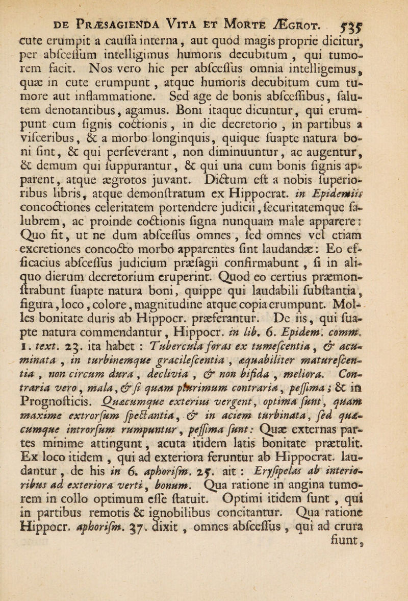 cute erumpit a caulfa interna, aut quod magis proprie dicitur^ per abfcefliun intelligimus humoris decubitum , qui tumo¬ rem facit. Nos vero hic per abfceflus omnia intelligemuss quae in cute erumpunt , atque humoris decubitum cum tu¬ more aut inflammatione. Sed age de bonis abfccflibus, falu- tem denotantibus, agamus. Boni itaque dicuntur, qui erum¬ punt cum Agnis co&ionis , in die decretorio , in partibus a vifceribus, 6c a morbo longinquis, quique fuapte natura bo¬ ni fint, 6c qui perfeverant, non diminuuntur, ac augentur, &; demum qui iuppurantur, & qui una cum bonis fignis ap¬ parent, atque aegrotos juvant. Diftum cft a nobis fuperio- ribus libris, atque demonftratum ex Hippocrat. in Epidemiis concoctiones celeritatem portendere judicii,fecuritatemque fa~ lubrem, ac proinde coCtionis figna nunquam male apparere; Quo fit, ut ne dum abfceflus omnes , fed omnes vel etiam excretiones concoCto morbo apparentes fint laudandae: Eo ef¬ ficacius abfceflus judicium praefagii confirmabunt , fi in ali¬ quo dierum decretorium eruperint. Quod eo certius praemon- lirabunt fuapte natura boni, quippe qui laudabili fubftantia, figura, loco, colore, magnitudine atque copia erumpunt. Mol¬ les bonitate duris ab Hippocr. praeferantur. De iis, qui fua- pte natura commendantur, Hippocr. in lib. 6. Epidem. comrnt i. text. ita habet : Tubercula foras ex tumefeentia , & acu* minata , in turbinemque gracilefc entia , aquabiliter m at urefc en¬ tia , non circum dura , declivia , & non bifida , meliora. Con¬ traria vero, mala, & fi quam phtrimum contraria, peffima > 6c in Prognofticis. Quacumque exterius vergent, optima fiunt, quam maxime extrorfum fip effiant ia, & in aciem turbinata, fed qu&«* cumque introrfium rumpuntur, peffima fiunt: Quas externas par¬ tes minime attingunt, acuta itidem latis bonitate praetulit. Ex loco itidem , qui ad exteriora feruntur ab Hippocrat. lau¬ dantur , de his in 6. aphorifim. zf. ait : Eryfipelas ab interio- ribus ad exteriora verti, bonum. Qua ratione in angina tumo¬ rem in collo optimum die ftatuit. Optimi itidem funt , qui in partibus remotis & ignobilibus concitantur. Qua ratione Hippocr. aphorifim. 37, dixit , omnes abfceflus , qui ad crura fiunt 3